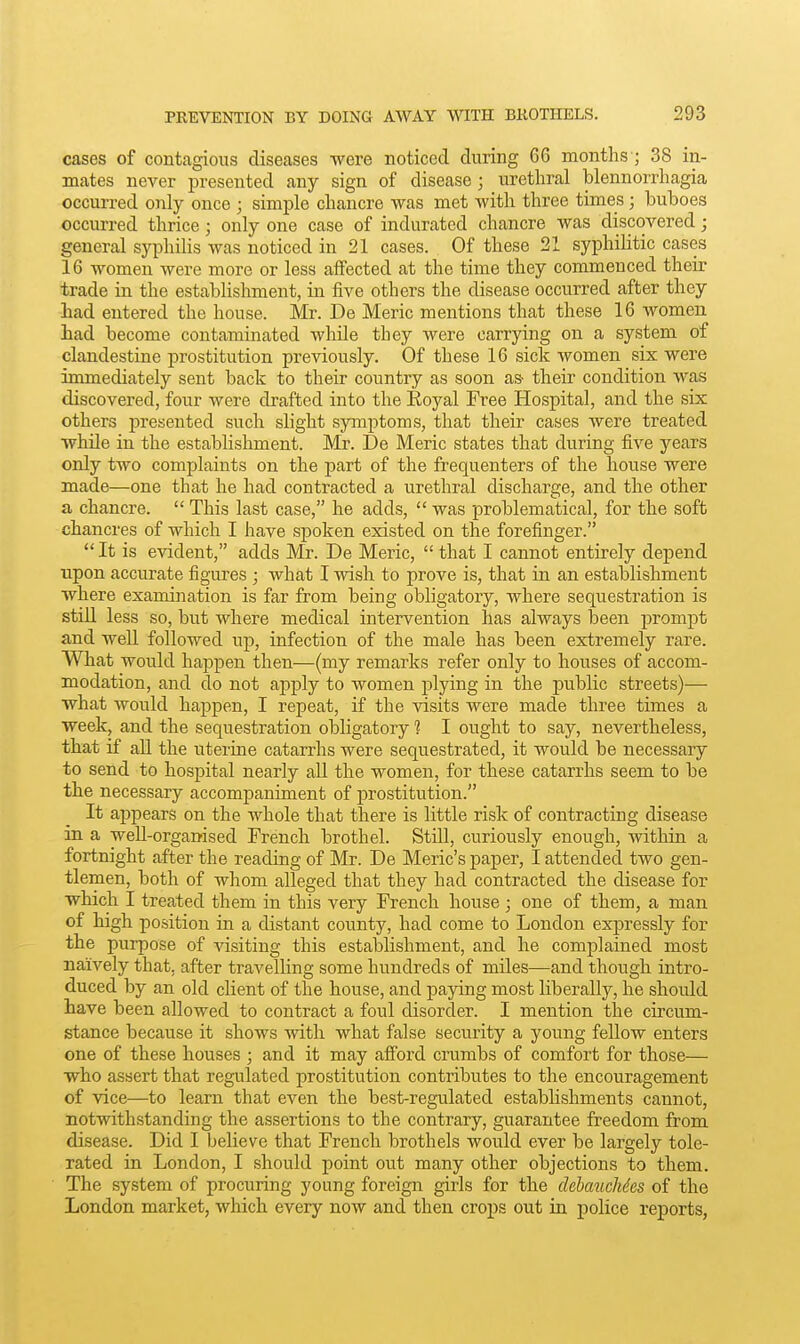cases of contagious diseases were noticed during 66 months'; 38 in- mates never presented any sign of disease; urethral blennorrhagia occurred only once ; simple chancre was met with three times; buboes occurred thrice; only one case of indurated chancre was discovered; general syphilis was noticed in 21 cases. Of these 21 syphilitic cases 16 women were more or less affected at the time they commenced their trade in the establishment, in five others the disease occurred after they had entered the house. Mr. De Meric mentions that these 16 women had become contaminated while they were carrying on a system of clandestine prostitution previously. Of these 16 sick women six were immediately sent back to their country as soon as- their condition was discovered, four were drafted into the Koyal Free Hospital, and the six others presented such slight symptoms, that their cases were treated while in the establishment. Mr. De Meric states that during five years only two complaints on the part of the frequenters of the house were made—one that he had contracted a urethral discharge, and the other a chancre.  This last case, he adds,  was problematical, for the soft chancres of which I have spoken existed on the forefinger. It is evident, adds Mr. De Meric,  that I cannot entirely depend upon accurate figures ; what I wish to prove is, that in an establishment where examina.tion is far from being obligatory, where sequestration is stiU less so, but where medical intervention has always been prompt and well followed up, infection of the male has been extremely rare. What would hajjpen then—(my remarks refer only to houses of accom- modation, and do not apply to women plying in the pu.blic streets)— what would happen, I repeat, if the visits were made three times a week, and the sequestration obligatory 1 I ought to say, nevertheless, that if all the uterine catarrhs were sequestrated, it would be necessary to send to hospital nearly all the women, for these catarrhs seem to be the necessary accompaniment of prostitution. It appears on the whole that there is little risk of contracting disease in a well-organised French brothel. Still, curiously enough, within a fortnight after the reading of Mr. De Meric's paper, I attended two gen- tlemen, both of whom alleged that they had contracted the disease for which I treated them in this very French house ; one of them, a man of high position in a distant county, had come to London expressly for the purpose of visiting this establishment, and he complained most naively that, after travelling some hundreds of miles—and though intro- duced by an old client of the house, and pajdng most liberally, he should have been allowed to contract a foul disorder. I mention the circum- stance because it shows with what false security a young fellow enters one of these houses ; and it may afford crumbs of comfort for those— who assert that regulated prostitution contributes to the encouragement of vice—to learn that even the best-regulated establishments cannot, notwithstanding the assertions to the contrary, guarantee freedom from disease. Did I believe that French brothels would ever be largely tole- rated in London, I should point out many other objections to them. The system of procuring young foreign girls for the debauchies of the London market, which every now and then crops out in police reports,