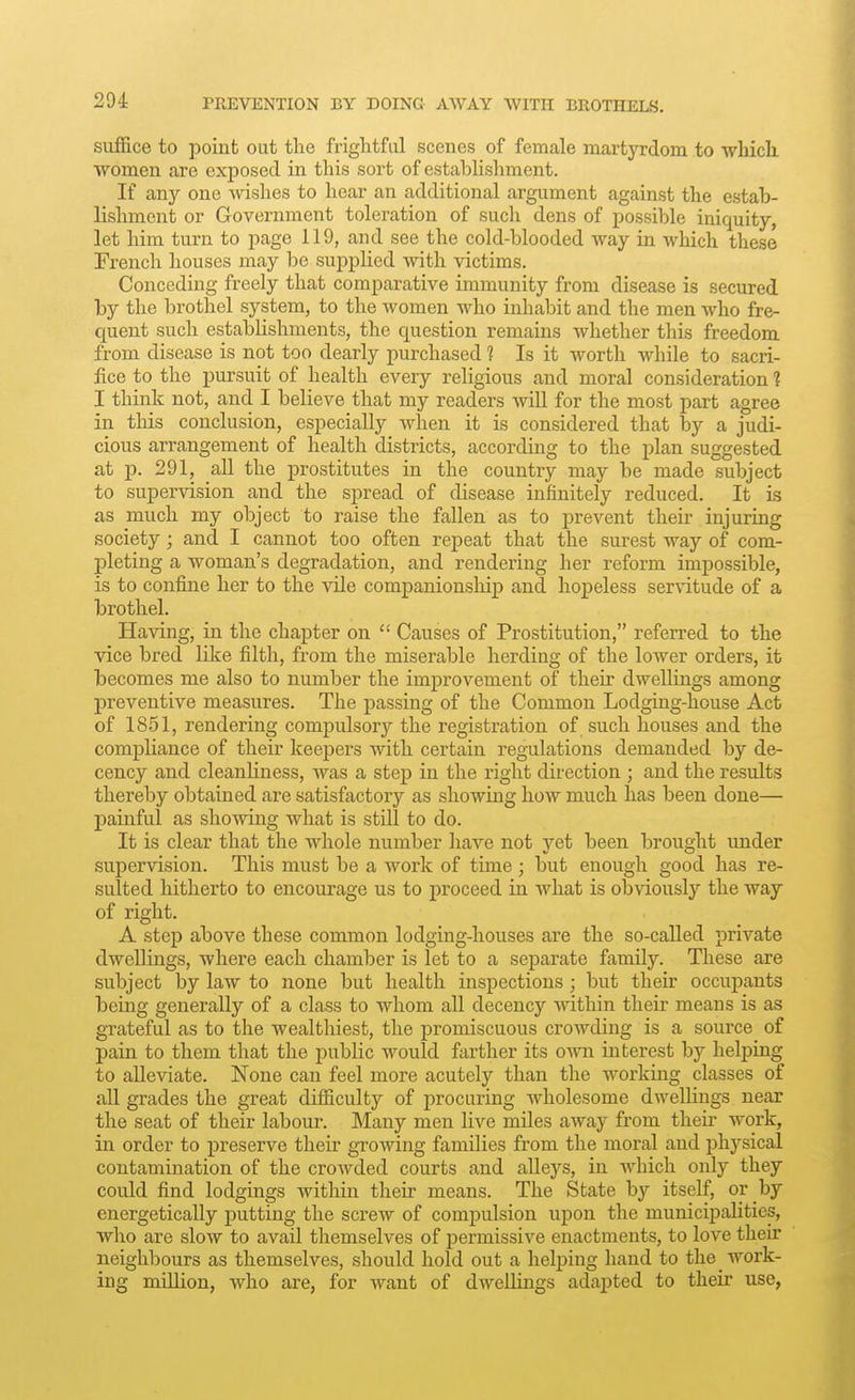 suffice to point out the frightful scenes of female martyrdom to wliich women are exposed in this sort of establishment. If any one wishes to hear an additional argument against the estab- lishment or Grovernment toleration of such dens of possible iniquity, let him turn to page 119, and see the cold-blooded way in wliich these French houses may be supplied with victims. Conceding freely that comparative immunity from disease is secured by the brothel system, to the women who inhabit and the men who fre- quent such establishments, the question remains whether this freedom from disease is not too dearly purchased 1 Is it worth while to sacri- fice to the pursuit of health every religious and moral consideration 1 I think not, and I believe that my readers will for the most part agree in this conclusion, especially when it is considered that by a judi- cious arrangement of health districts, according to the plan suggested at p. 291, all the prostitutes in the country may be made subject to supervision and the spread of disease infinitely reduced. It is as much my object to raise the fallen as to prevent their injuring society; and I cannot too often repeat that the surest way of com- pleting a woman's degradation, and rendering her reform impossible, is to confine her to the vile companionship and hopeless servitude of a brothel. Having, in the chapter on  Causes of Prostitution, referred to the vice bred like filth, from the miserable herding of the lower orders, it becomes me also to number the improvement of their dwellings among preventive measures. The passing of the Common Lodging-house Act of 1851, rendering compulsory the registration of such houses and the compliance of their keepers with certain regulations demanded by de- cency and cleanliness, was a step in the right direction ; and the results thereby obtained are satisfactory as showing how much has been done— painful as showing what is still to do. It is clear that the whole number have not yet been brought under supervision. This must be a work of time ; but enough good has re- sulted hitherto to encourage us to proceed in what is obviously the way of right. A step above these common lodging-houses are the so-called private dwellings, where each chamber is let to a separate family. These are subject by law to none but health inspections; but their occupants being generally of a class to whom all decency within their means is as grateful as to the wealthiest, the promiscuous crowding is a source of pain to them that the public would ftirther its own interest by helping to alleviate. None can feel more acutely than the working classes of all grades the great difficulty of procuring wholesome dwellings near the seat of their labour. Many men live miles away from their work, in order to preserve their growing families from the moral and physical contamination of the crowded courts and alleys, in which only they could find lodgings within their means. The State by itself, or by energetically putting the screw of compulsion upon the municipalities, who are slow to avail themselves of permissive enactments, to love their neighbours as themselves, should hold out a helping hand to the work- ing million, who are, for want of dwellings adapted to their use,