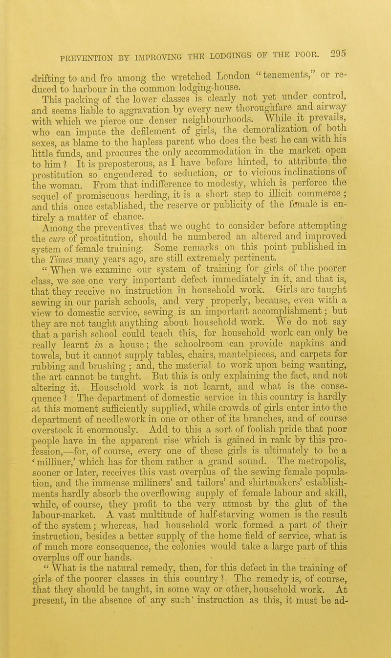 drifting to and fro among the wretched London  tenements, or re- duced to harbour in the common lodging-house. This packing of the lower classes is clearly not yet under control, and seems liable to aggravation by every new thoroughfare and airway with which we pierce our denser neighbourhoods. While it prevails, who can impute the defilement of girls, the demoralization of both sexes, as blame to the hapless parent who does the best he can with his little funds, and procures the only accommodation in the market open to him ? It is preposterous, as I have before hinted, to _ attribute the prostitution so engendered to seduction, or to vicious inchnations of the woman. Froni that indifference to modesty, which is perforce the sequel of promiscuous herdmg, it is a short step to ilHcit commerce; and this once estabhshed, the reserve or publicity of the female is en- tirely a matter of chance. ^ • Among the preventives that we ought to consider before attempting the cure of prostitution, should be numbered an altered and improved system of female training. Some remarks on this point published in the Times many years ago, are still extremely pertinent.  When we examine our system of training for girls_ of the poorer class, we see one very important defect immediately in it, and that is, that they receive no instruction in household work. Girls are taught sewing in our parish schools, and very properly, because, even with a view to domestic service, sewing is an important accomplishment; but they are not taught anything about household work. We do not say that a parish school could teach this, for household work can only be really learnt in a house; the schooboom can provide napkins and towels, but it cannot supply tables, chairs, mantelpieces, and carpets for rubbing and brushing ; and, the material to work upon being wanting, the art cannot be taught. But this is only explaining the fact, and not altering it. Household work is not learnt, and what is the conse- quence ] The department of domestic service in this country is hardly at this moment sufficiently supplied, while crowds of girls enter into the department of needlework in one or other of its branches, and of course overstock it enormously. Add to this a sort of foolish pride that poor people have in the apparent rise which is gained in rank by this pro- fession,—for, of course, every one of these girls is ultimately to be a ' milliner,' which has for them rather a grand sound. The metropolis, sooner or later, receives this vast overplus of the sewing female popula- tion, and the immense milliners' and tailors' and shirtmakers' establish- ments hardly absorb the overflowing supply of female labour and skill, while, of course, they profit to the very utmost by the glut of the labour-market. A vast multitude of half-starving women is the result of the system; whereas, had household work formed a part of their instruction, besides a better supply of the home field of service, what is of much more consequence, the colonies would take a large part of this overplus off our hands. ■  What is the natural remedy, then, for this defect in the training of girls of the poorer classes in this country? The remedy is, of course, that they should be taught, in some way or other, household work. At present, in the absence of any such instruction as this, it must be ad-