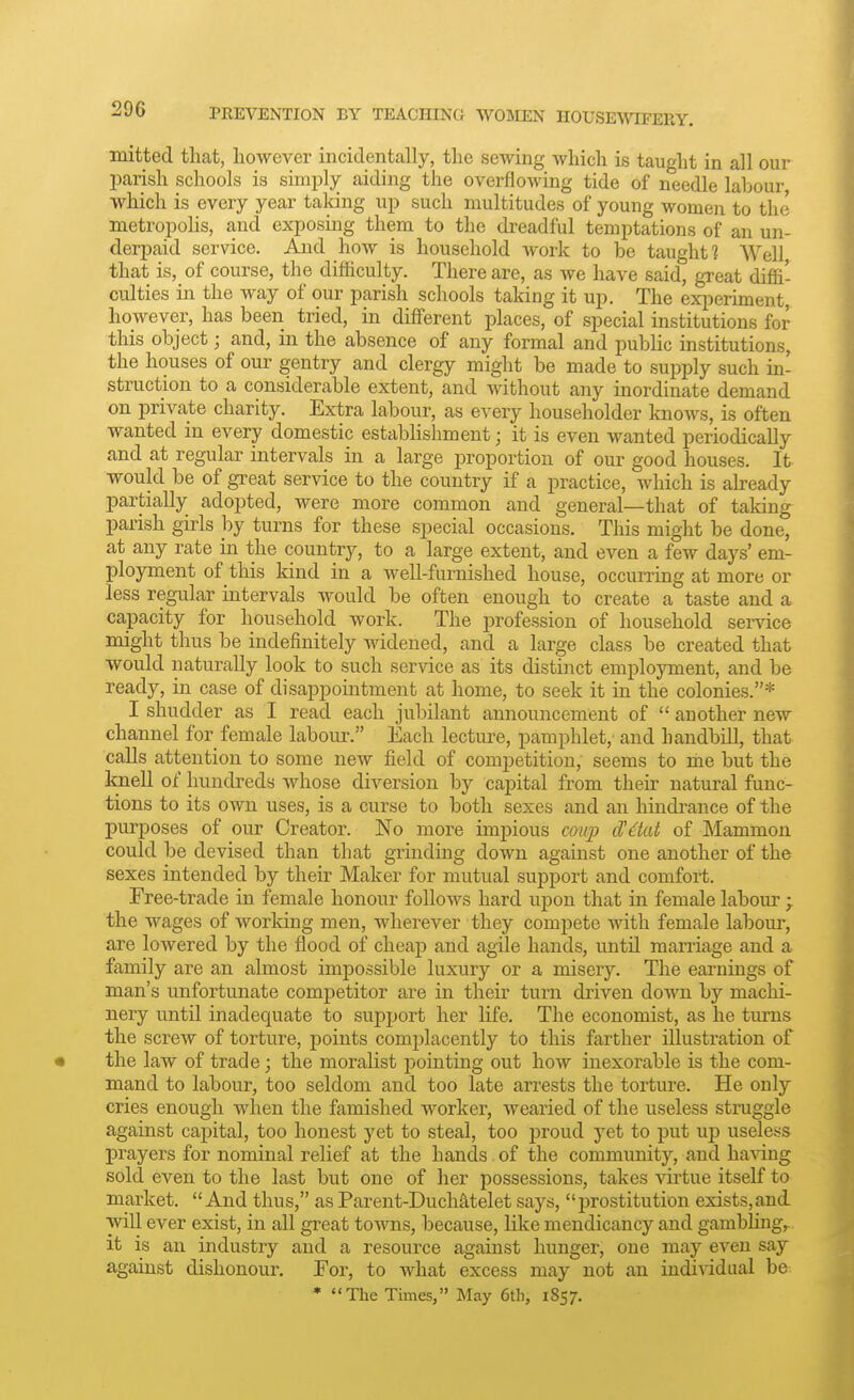 mittecl thcat, however incidentally, the sewing which is taught in all our imrish schools is suni^ly aiding the overflowing tide of needle labour which is every year taking up such multitudes of young women to the metroj^olis, and exposing them to the dreadful temptations of an un- derpaid service. And how is household Avork to be taught? Well that is, of course, the difliculty. There are, as we have said, great diffi- culties in the way of our parish schools taking it up. The experiment, however, has been tried, in different places, of special institutions for this object; and, in the absence of any formal and public institutions, the houses of our gentry and clergy might be made to supply such in- struction to a considerable extent, and without any inordinate demand on private charity. Extra labour, as every householder knows, is often wanted in every domestic estciblishment; it is even wanted periodically and at regular intervals in a large proportion of our good houses. It would be of great service to the country if a practice, which is already partially adopted, were more common and general—that of taking parish girls by turns for these special occasions. This might be done, at any rate in the country, to a large extent, and even a few days' em- ployment of this kind in a well-furnished house, occurring at more or less regular intervals would be often enough to create a taste and a capacity for household work. The profession of household service might thus be indefinitely widened, and a large class be created that would naturally look to such service as its distinct employment, and be ready, in case of disappointment at home, to seek it in the colonies.* I shudder as I read each jubilant announcement of  another new channel for female labour. Each lectm-e, pamphlet, and handbill, that calls attention to some new field of competition, seems to me but the knell of hundreds whose diversion by capital from their natural func- tions to its own uses, is a curse to both sexes and an hindrance of the purposes of our Creator. No more impious coup dJdtat of Mammon could be devised than that grinding down against one another of the sexes intended by their Maker for mutual support and comfort. Free-trade in female honour follows hard upon that in female labour ^ the wages of working men, wherever they compete with female labour, are lowered by the flood of cheap and agile hands, until mari'iage and a family are an almost imjDOssible luxury or a misery. The earnings of man's unfortunate competitor are in their turn driven down by machi- nery until inadequate to support her life. The economist, as he turns the screw of torture, points complacently to this farther illustration of the law of trade; the moralist i^ointing out how inexorable is the com- mand to labour, too seldom and too late arrests the torture. He only cries enough when the famished worker, wearied of the useless struggle against capital, too honest yet to steal, too j)roud yet to put up useless prayers for nominal relief at the hands of the community, and ha^dng sold even to the last but one of her possessions, takes virtue itself to market. And thus, as Parent-Duch^telet says, prostitution exists,and will ever exist, in all great towns, because, like mendicancy and gambling,, it is an industry and a resource against hunger, one may even say against dishonour. For, to what excess may not an individual be ' The Times, May 6tli, 1857.