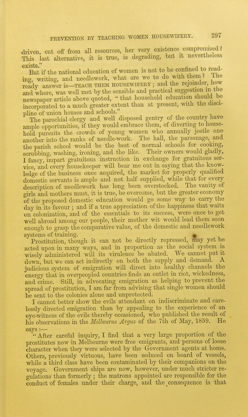 driven, cut off from all resources, her very existence compromised ? This last alternative, it is true, is degrading, but it nevertheless But if the national education of women is not to be confined to read- ins writms, and needlework, what are we to do with them i ine ready answer is-TEACH them housewifery ; and the rejoinder, how and where was weU met by the sensible and practical suggestion in tne newspaper ai-ticle above quoted,  that household education should be incorporated to a much greater extent than at present, with the disci- pline of union houses and schools. The parochial clergy and well disposed gentry of the country have ample opportunities, if they would embrace them, of diverting to house- hold pursuits the crowds of young women who annually jostle one another into the ranks of needle-work. The hall, the parsonage, and the parish school would be the best of normal schools for cooking, scrubbing, washing, ii'onmg, and the lilce. Their owners would gladly, I fancy, impart gratuitous instruction in exchange for gratuitous ser- vice, and every housekeeper will bear me out in saying that the know- ledge of the business once acquired, the market for properly quahfied domestic servants is ample and not half supplied, while that for every description of needlework has long been overstocked. The vanity of girls and mothers must, it is true, be overcome, but the greater economy of the proposed domestic education would go some way to carry the day in its favour ; and if a true appreciation of the happiness that waits on colonisation, and of the essentials to its success, were once to get well abroad among our people, their mother wit would lead them soon enough to grasp the comparative value, of the domestic and needlework systems of training. ^ Prostitution, though it can not be directly repressed,_ may yet be acted upon in many ways, and in proportion as the social system is wisely administered will its virulence be abated. We cannot put it down, but we can act indirectly on both the supply and demand. A judicious system of emigration wdl direct into healthy channels the energy that in overpeopled countries finds an outlet in riot, wickedness, and crime. Still, in advocating emigration as helping to jirevent the spread of prostitution, I am far from advising that smgle women should be sent to the colonies alone and unprotected. I cannot better show the evils attendant on indiscriminate and care- lessly directed emigration than by appeahng to the experience of an eye-witness of the evils thereby occasioned, who published the result of Ms observations in the Melbourne Argus of the 7th of May, 1859. He says:—  After careful inquiry, I find that a very large proportion of the prostitutes now in Melbourne were free emigrants, and persons of loose character when they were selected by the Government agents at home. Others, previously virtuous, have been seduced on board of vessels, while a third class have been contaminated by their companions on the voyage. Government ships are now, however, under much stricter re- gulations than formerly ; the matrons appointed are responsible for the conduct of females under their charge, and the consequence is that