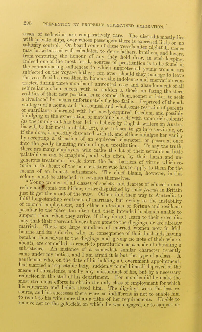 cases of seduction are comparatively rare. The discredit mostly lies with private ships, over whose passengers there is exercised little or no salutary control. On board some of these vessels after nightfall scptip^ may be mtnessed well calculated to deter fathers, brotheS, and lovTrT from venturing the honour of any they hold dear, in such keepin? Indeed one of the most fertile sources of prostitution is to be found in the contammatmg influences to which unprotected young women are subjected on the voyage hither; for, even should they manage to leave the vessel s side unscathed m honour, the indolence and enervation con- tracted during tliree months of unwonted ease and abandonment of aU self-rehance often meets _ with so sudden a shock on facing the stem reahties of their new position as to compel them, sooner or later, to seek a livelihood by means unfortunately far too facile. Deprived of the ad vantages of a home, and the counsel and wholesome restramt of parents or guardians; charmed with her newly-acquired freedom, and possibly indulging in the expectation of matching herself with some rich colonist (as the immigrant has been led to beheve by EngHsh writers on Austra- lia will be her most probable lot), she refuses to go into servitude, or If she does, is speedily disgusted with it, and either indulges her vanity by accepting a situation of an equivocal character, or passes at once into the gaudy flaunting ranlcs of open prostitution. To say the truth there are many employers who make the lot of their servants as Uttle palatable as can be imagined, and who often, by their harsh and un- generous treatment, break down the last barriers of-virtue wHch re- mam m the heart of the poor creature who has to apply to them for the means of an honest subsistence. The chief blame, however, in this colony, must be attached to servants themselves.  Youns women of aU classes of society and degrees of education and rehnemenVcome out hither, or are dispatched hj th^h: friends in Britain just to get them out of the way. Others find their way to Australia to lulhl long-standing contracts of marriage, but owing to the instabihty of colonial employment, and other mutations of fortune and residence pecuhar to the place, too often find their intended husbands unable to support them_ when they arrive, if they do not learn to their great dis- may that their recreant lovers have gone to the diggings, or are akeady married. There are large numbers of married women now in Mel- iDourne and its suburbs, who, in consequence of their husbands having betaken themselves to the diggings and giving no note of their where- abouts, are compelled to resort to prostitution as a mode of obtaining a subsistence. An instance of a somewhat similar character recently came under my notice, and I am afraid it is but the type of a class. A gentleman who, on the date of his holding a Government appointment, had married a respectable lady, suddenly found himself deprived of the means of subsistence, not by any misconduct of his, but by a necessary reduction in the staff of his department. For months did he make the most strenuous efforts to obtain the only class of employment for which his education_ and habits fitted him. The diggings were the last re- source,_ and his successes there were so indifferent as not to enable liim to remit to his wife more than a tithe of her requirements. Unable to remove her to the gold-field on which he was engaged, or to suj)port or