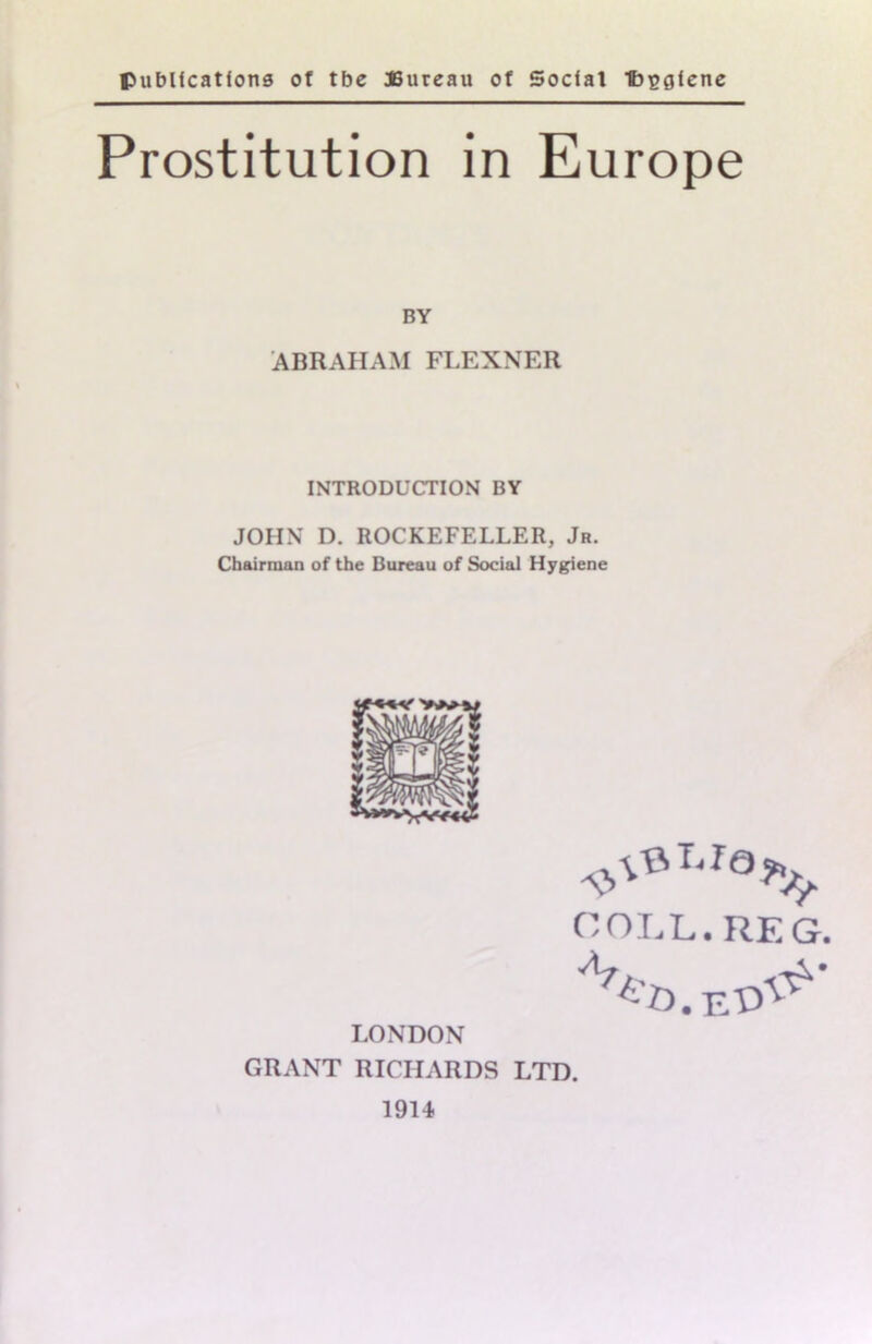 publications of tbe JBureau of Social 1bt?giene Prostitution in Europe BY ABRAHAM FLEXNER INTRODUCTION BY JOHN D. ROCKEFELLER, Jr. Chairman of the Bureau of Social Hygiene COLL. REG. LONDON GRANT RICHARDS LTD. 1914