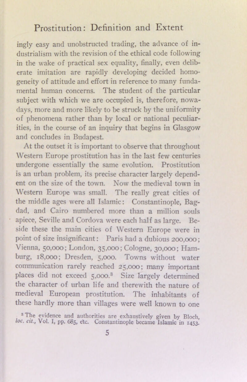 ingly easy and unobstructed trading, the advance of in- dustrialism with the revision of the ethical code following in the wake of practical sex equality, finally, even delib- erate imitation are rapidly developing decided homo- geneity of attitude and effort in reference to many funda- mental human concerns. The student of the particular subject with which we are occupied is, therefore, nowa- days, more and more likely to he struck by the uniformity of phenomena rather than by local or national peculiar- ities, in the course of an inquiry that begins in Glasgow and concludes in Budapest. At the outset it is important to observe that throughout Western Europe prostitution has in the last few centuries undergone essentially the same evolution. Prostitution is an urban problem, its precise character largely depend- ent on the size of the town. Now the medieval town in Western Europe was small. The really great cities of the middle ages were all Islamic: Constantinople, Bag- dad, and Cairo numbered more than a million souls apiece, Seville and Cordova were each half as large. Be- side these the main cities of Western Europe were in point of size insignificant: Paris had a dubious 200,000; Vienna, 50,000; London, 35,000; Cologne, 30,000; Ham- burg, 18,000; Dresden, 5,000. Towns without water communication rarely reached 25,000; many important places did not exceed 5,ooo.3 Size largely determined the character of urban life and therewith the nature of medieval European prostitution. The inhabitants of these hardly more than villages were well known to one 3 The evidence and authorities are exhaustively given by Bloch, loc. cit., Vol. I, pp. 685, etc. Constantinople became Islamic in 1453.’