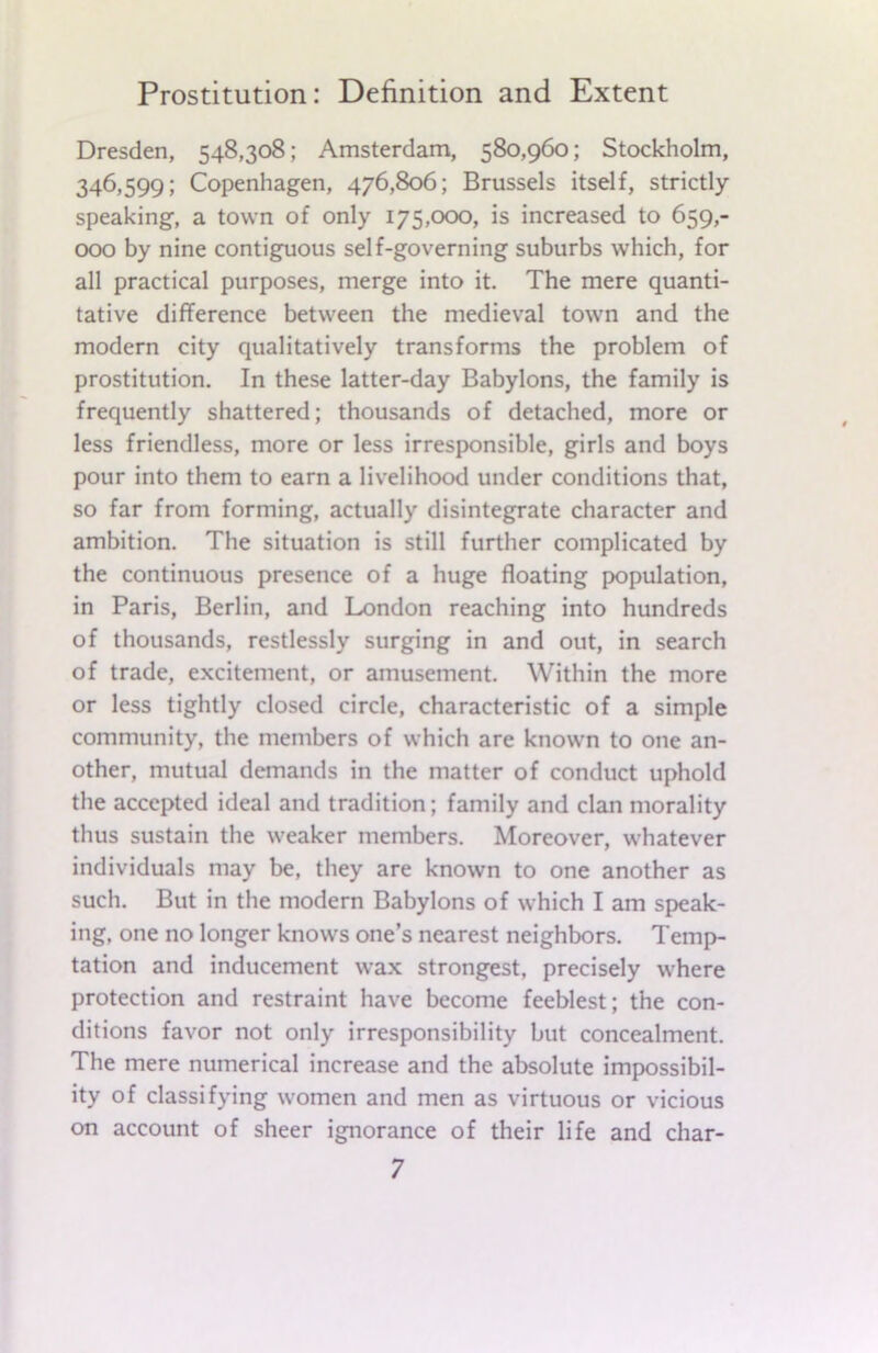 Dresden, 548,308; Amsterdam, 580,960; Stockholm, 346,599; Copenhagen, 476,806; Brussels itself, strictly speaking, a town of only 175,000, is increased to 659,- 000 by nine contiguous self-governing suburbs which, for all practical purposes, merge into it. The mere quanti- tative difference between the medieval town and the modern city qualitatively transforms the problem of prostitution. In these latter-day Babylons, the family is frequently shattered; thousands of detached, more or less friendless, more or less irresponsible, girls and boys pour into them to earn a livelihood under conditions that, so far from forming, actually disintegrate character and ambition. The situation is still further complicated by the continuous presence of a huge floating population, in Paris, Berlin, and London reaching into hundreds of thousands, restlessly surging in and out, in search of trade, excitement, or amusement. Within the more or less tightly closed circle, characteristic of a simple community, the members of which are known to one an- other, mutual demands in the matter of conduct uphold the accepted ideal and tradition; family and clan morality thus sustain the weaker members. Moreover, whatever individuals may be, they are known to one another as such. But in the modern Babylons of which I am speak- ing, one no longer knows one’s nearest neighbors. Temp- tation and inducement wax strongest, precisely where protection and restraint have become feeblest; the con- ditions favor not only irresponsibility but concealment. The mere numerical increase and the absolute impossibil- ity of classifying women and men as virtuous or vicious on account of sheer ignorance of their life and char-