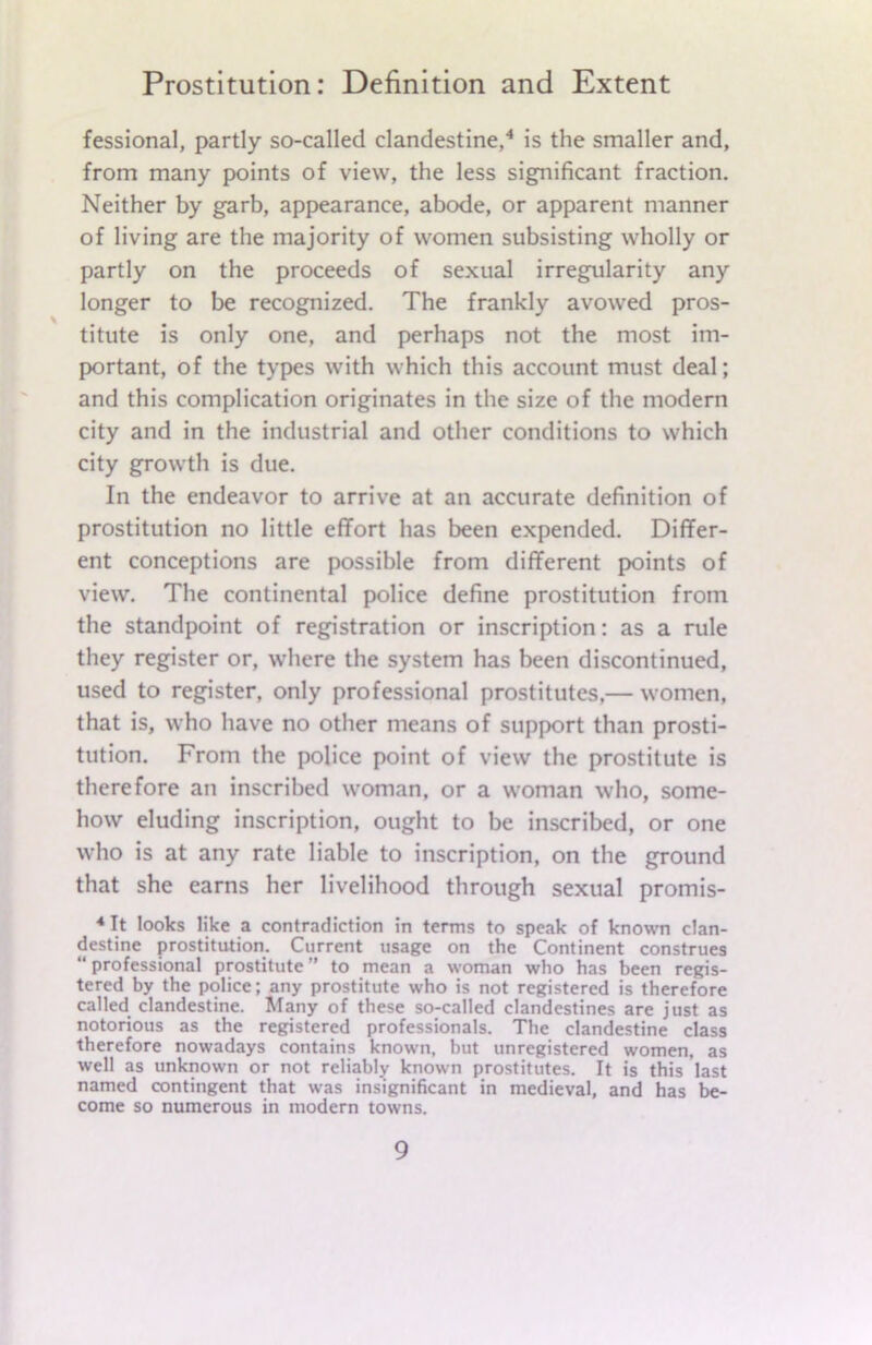 fessional, partly so-called clandestine,4 is the smaller and, from many points of view, the less significant fraction. Neither by garb, appearance, abode, or apparent manner of living are the majority of women subsisting wholly or partly on the proceeds of sexual irregularity any longer to be recognized. The frankly avowed pros- titute is only one, and perhaps not the most im- portant, of the types with which this account must deal; and this complication originates in the size of the modern city and in the industrial and other conditions to which city growth is due. In the endeavor to arrive at an accurate definition of prostitution no little effort has been expended. Differ- ent conceptions are possible from different points of view. The continental police define prostitution from the standpoint of registration or inscription: as a rule they register or, where the system has been discontinued, used to register, only professional prostitutes,— women, that is, who have no other means of support than prosti- tution. From the police point of view the prostitute is therefore an inscribed woman, or a woman who, some- how eluding inscription, ought to be inscribed, or one who is at any rate liable to inscription, on the ground that she earns her livelihood through sexual promis- 4 It looks like a contradiction in terms to speak of known clan- destine prostitution. Current usage on the Continent construes “ professional prostitute ” to mean a woman who has been regis- tered by the police; any prostitute who is not registered is therefore called clandestine. Many of these so-called clandestines are just as notorious as the registered professionals. The clandestine class therefore nowadays contains known, but unregistered women, as well as unknown or not reliably known prostitutes. It is this last named contingent that was insignificant in medieval, and has be- come so numerous in modern towns.