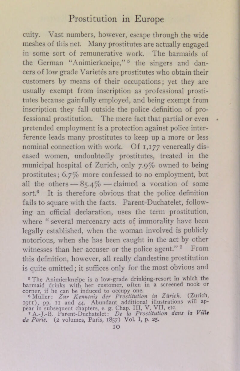cuity. Vast numbers, however, escape through the wide meshes of this net. Many prostitutes are actually engaged in some sort of remunerative work. The barmaids of the German “Animierkneipe,”0 the singers and dan- cers of low grade Varietes are prostitutes who obtain their customers by means of their occupations; yet they are usually exempt from inscription as professional prosti- tutes because gainfully employed, and being exempt from inscription they fall outside the police definition of pro- fessional prostitution. The mere fact that partial or even pretended employment is a protection against police inter- ference leads many prostitutes to keep up a more or less nominal connection with work. Of 1,177 venereally dis- eased women, undoubtedly prostitutes, treated in the municipal hospital of Zurich, only 7.9% owned to being prostitutes; 6.7% more confessed to no employment, but all the others — 85.4% — claimed a vocation of some sort.0 It is therefore obvious that the police definition fails to square with the facts. Parent-Duchatelet, follow- ing an official declaration, uses the term prostitution, where “ several mercenary acts of immorality have been legally established, when the woman involved is publicly notorious, when she has been caught in the act by other witnesses than her accuser or the police agent.” 7 From this definition, however, all really clandestine prostitution is quite omitted; it suffices only for the most obvious and c The Animierkneipe is a low-grade drinking-resort in which the barmaid drinks with her customer, often in a screened nook or corner, if he can be induced to occupy one. 0 Muller: Zur Kcnntnis der Prostitution in Zurich. (Zurich, 1911), pp. 11 and 44. Abundant additional illustrations will ap- pear in subsequent chapters, e. g. Chap. Ill, V, VII, etc. 7 A.-J.-B. Parent-Duchatelet: De la Prostitution dans la l ill* de Paris. (2 volumes, Paris, 1857) Vol. I, p. 25. IO