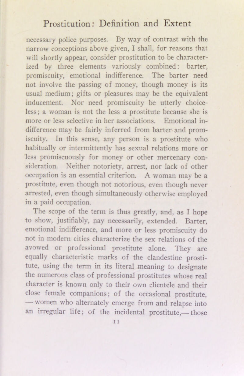 necessary police purposes. By way of contrast with the narrow conceptions above given, I shall, for reasons that will shortly appear, consider prostitution to be character- ized by three elements variously combined: barter, promiscuity, emotional indifference. The barter need not involve the passing of money, though money is its usual medium; gifts or pleasures may be the equivalent inducement. Nor need promiscuity be utterly choice- less; a woman is not the less a prostitute because she is more or less selective in her associations. Emotional in- difference may be fairly inferred from barter and prom- iscuity. In this sense, any person is a prostitute who habitually or intermittently has sexual relations more or less promiscuously for money or other mercenary con- sideration. Neither notoriety, arrest, nor lack of other occupation is an essential criterion. A woman may be a prostitute, even though not notorious, even though never arrested, even though simultaneously otherwise employed in a paid occupation. The scope of the term is thus greatly, and, as I hope to show, justifiably, nay necessarily, extended. Barter, emotional indifference, and more or less promiscuity do not in modern cities characterize the sex relations of the avowed or professional prostitute alone. They are equally characteristic marks of the clandestine prosti- tute, using the term in its literal meaning to designate the numerous class of professional prostitutes whose real character is known only to their own clientele and their close female companions; of the occasional prostitute, — women who alternately emerge from and relapse into an irregular life; of the incidental prostitute,— those