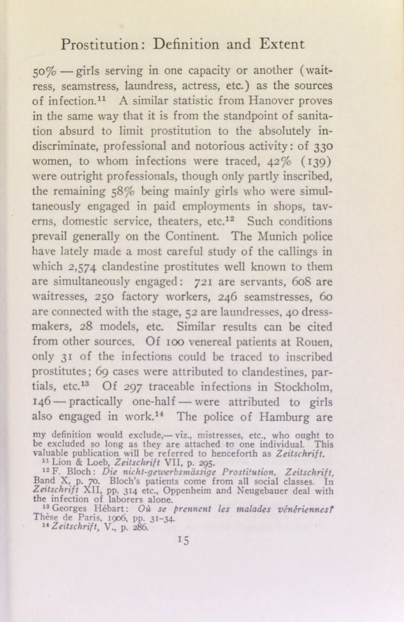 50%—girls serving in one capacity or another (wait- ress, seamstress, laundress, actress, etc.) as the sources of infection.11 A similar statistic from Hanover proves in the same way that it is from the standpoint of sanita- tion absurd to limit prostitution to the absolutely in- discriminate, professional and notorious activity: of 330 women, to whom infections were traced, 42% (139) were outright professionals, though only partly inscribed, the remaining 58% being mainly girls who were simul- taneously engaged in paid employments in shops, tav- erns, domestic service, theaters, etc.12 Such conditions prevail generally on the Continent. The Munich police have lately made a most careful study of the callings in which 2,574 clandestine prostitutes well known to them are simultaneously engaged: 721 are servants, 60S are waitresses, 250 factory workers, 246 seamstresses, 60 are connected with the stage, 52 are laundresses, 40 dress- makers, 28 models, etc. Similar results can be cited from other sources. Of 100 venereal patients at Rouen, only 31 of the infections could be traced to inscribed prostitutes; 69 cases were attributed to clandestines, par- tials, etc.13 Of 297 traceable infections in Stockholm, 146 — practically one-half — were attributed to girls also engaged in work.14 The police of Hamburg are my definition would exclude,— viz., mistresses, etc., who ought to be excluded so long as they are attached to one individual. This valuable publication will be referred to henceforth as Zeitschrift. 11 Lion & Loeb, Zeitschrift VII, p. 295. 12 F. Bloch: Die nicht-geioerbsmassige Prostitution. Zeitschrift, Band X, p. 70. Bloch’s patients come from all social classes. In Zeitschrift XII, pp. 314 etc., Oppenheim and Neugebauer deal with the infection of laborers alone. 12 Georges Hebart: Ou se frennent les malades vcnerienncsF These de Paris, 1906, pp. 31-34. 14 Zeitschrift, V., p. 286. *5