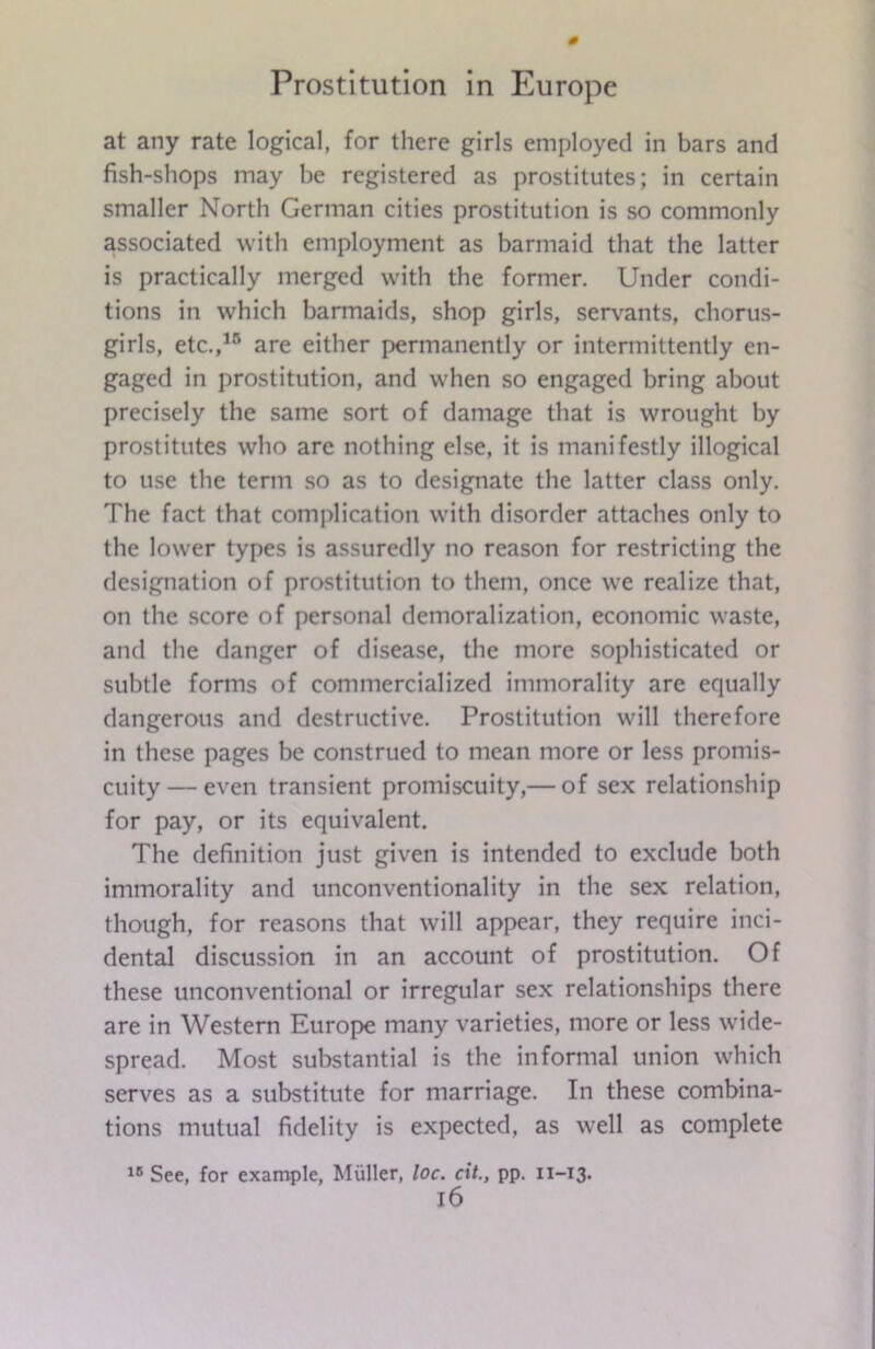 at any rate logical, for there girls employed in bars and fish-shops may be registered as prostitutes; in certain smaller North German cities prostitution is so commonly associated with employment as barmaid that the latter is practically merged with the former. Under condi- tions in which barmaids, shop girls, servants, chorus- girls, etc.,15 are either permanently or intermittently en- gaged in prostitution, and when so engaged bring about precisely the same sort of damage that is wrought by prostitutes who are nothing else, it is manifestly illogical to use the term so as to designate the latter class only. The fact that complication with disorder attaches only to the lower types is assuredly no reason for restricting the designation of prostitution to them, once we realize that, on the score of personal demoralization, economic waste, and the danger of disease, the more sophisticated or subtle forms of commercialized immorality are equally dangerous and destructive. Prostitution will therefore in these pages be construed to mean more or less promis- cuity— even transient promiscuity,— of sex relationship for pay, or its equivalent. The definition just given is intended to exclude both immorality and unconventionality in the sex relation, though, for reasons that will appear, they require inci- dental discussion in an account of prostitution. Of these unconventional or irregular sex relationships there are in Western Europe many varieties, more or less wide- spread. Most substantial is the informal union which serves as a substitute for marriage. In these combina- tions mutual fidelity is expected, as well as complete 15 See, for example, Muller, loc. cit., pp. 11-13. l6