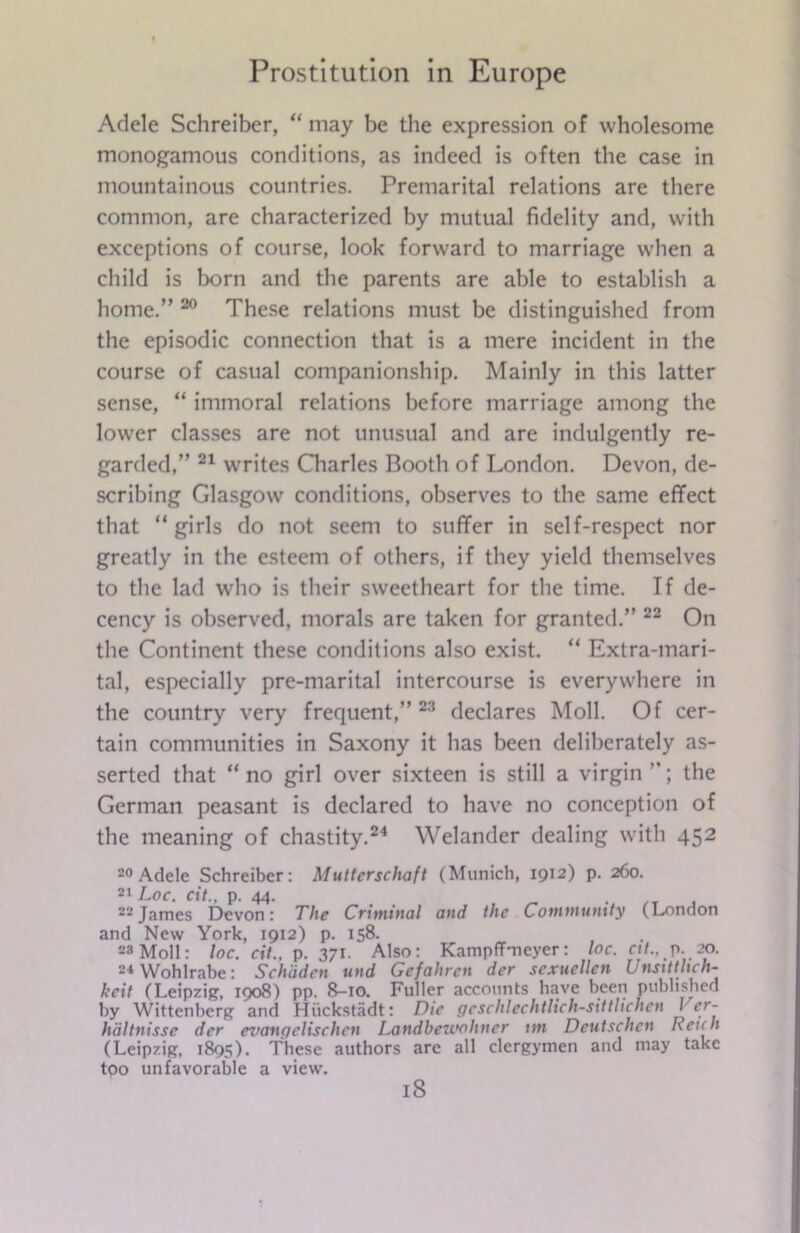 Adele Schreiber, “ may be the expression of wholesome monogamous conditions, as indeed is often the case in mountainous countries. Premarital relations are there common, are characterized by mutual fidelity and, with exceptions of course, look forward to marriage when a child is born and the parents are able to establish a home.” 20 These relations must be distinguished from the episodic connection that is a mere incident in the course of casual companionship. Mainly in this latter sense, “ immoral relations before marriage among the lower classes are not unusual and are indulgently re- garded,” 21 writes Charles Booth of London. Devon, de- scribing Glasgow conditions, observes to the same effect that “girls do not seem to suffer in self-respect nor greatly in the esteem of others, if they yield themselves to the lad who is their sweetheart for the time. If de- cency is observed, morals are taken for granted.” 22 On the Continent these conditions also exist. “ Extra-mari- tal, especially pre-marital intercourse is everywhere in the country very frequent,” 23 declares Moll. Of cer- tain communities in Saxony it has been deliberately as- serted that “no girl over sixteen is still a virgin the German peasant is declared to have no conception of the meaning of chastity.24 Welander dealing with 452 20 Adele Schreiber: Mutterschaft (Munich, 1912) p. 260. 21 Loc. cit., p. 44. . 22James Devon: The Criminal and the Community (London and New York, 1912) p. 158. 28 Moll: loc. cit., p. 371. Also: Kampffmeyer: loc. ctt., p. 20. 24 Wohlrabe: Schddcn und Gefahrcn der scxucllen Unsittlich- keit (Leipzig, 1908) pp. 8-10. Fuller accounts have been published by Wittenberg and Hiickstadt: Die gcschlechtlich-sittlichen J <y- hdltnisse der evangelischcn Landbeivoliner tm Deutschcn Retch (Leipzig, 1895). These authors are all clergymen and may take too unfavorable a view. iS
