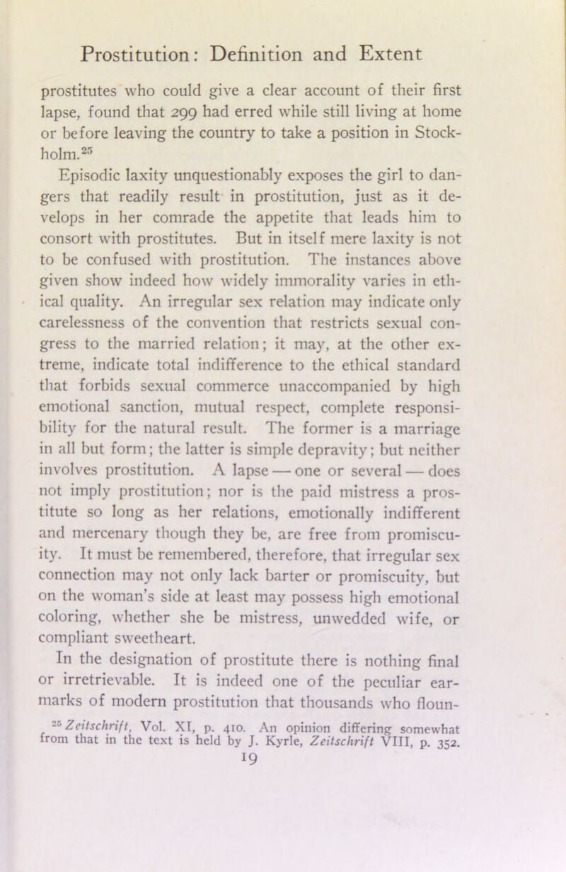 prostitutes who could give a clear account of their first lapse, found that 299 had erred while still living at home or before leaving the country to take a position in Stock- holm.25 Episodic laxity unquestionably exposes the girl to dan- gers that readily result in prostitution, just as it de- velops in her comrade the appetite that leads him to consort with prostitutes. But in itself mere laxity is not to be confused with prostitution. The instances above given show indeed how widely immorality varies in eth- ical quality. An irregular sex relation may indicate only carelessness of the convention that restricts sexual con- gress to the married relation; it may, at the other ex- treme, indicate total indifference to the ethical standard that forbids sexual commerce unaccompanied by high emotional sanction, mutual respect, complete responsi- bility for the natural result. The former is a marriage in all but form; the latter is simple depravity; but neither involves prostitution. A lapse — one or several — does not imply prostitution; nor is the paid mistress a pros- titute so long as her relations, emotionally indifferent and mercenary though they be, are free from promiscu- ity. It must be remembered, therefore, that irregular sex connection may not only lack barter or promiscuity, but on the woman’s side at least may possess high emotional coloring, whether she be mistress, unwedded wife, or compliant sweetheart. In the designation of prostitute there is nothing final or irretrievable. It is indeed one of the peculiar ear- marks of modern prostitution that thousands who floun- -5 Zcitschrifl, Vol. XI, p. 410. An opinion differing somewhat from that in the text is held by J. Kyrle, Zeitschrift VIII, p. 352.