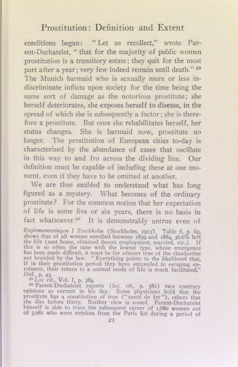 conditions began: “ Let us recollect,” wrote Par- ent-Duchatelet, “ that for the majority of public women prostitution is a transitory estate; they quit for the most part after a year; very few indeed remain until death.” 29 The Munich barmaid who is sexually more or less in- discriminate inflicts upon society for the time being the same sort of damage as the notorious prostitute; she herself deteriorates, she exposes herself to disease, in the spread of which she is subsequently a factor; she is there- fore a prostitute. But once she rehabilitates herself, her status changes. She is barmaid now, prostitute no longer. The prostitution of European cities to-day is characterized by the abundance of cases that oscillate in this way to and fro across the dividing line. Our definition must be capable of including these at one mo- ment, even if they have to be omitted at another. We are thus enabled to understand what has long figured as a mystery. What becomes of the ordinary prostitute? For the common notion that her expectation of life is some five or six years, there is no basis in fact whatsoever.30 It is demonstrably untrue even of Reglcmcnteringcn I Stockholm (Stockholm, 1913). Table 6, p. 62, shows that of all women enrolled between 1859 and 1884, 36.6% left the life (sent home, obtained decent employment, married, etc.). If this is so often the case with the lowest type, whose emergence has been made difficult, it must be far oftener true of the clandestine not branded by the law. “ Everything points to the likelihood that, if in their prostitution period they have succeeded in escaping en- rolment, their return to a normal mode of life is much facilitated.” Ibid., p. 43. Loc cit., Vol. I, p. 584. 30 Parent-Duchatelet reports (loc. cit., p. 582) two contrary opinions as current in his day: Some physicians hold that the prostitute has a constitution of iron (“sante de fer”), others that she dies before thirty. Neither view is sound. Parent-Duchatelet himself is able to trace the subsequent career of 1,680 women out of 5,081 who were stricken from the Paris list during a period of
