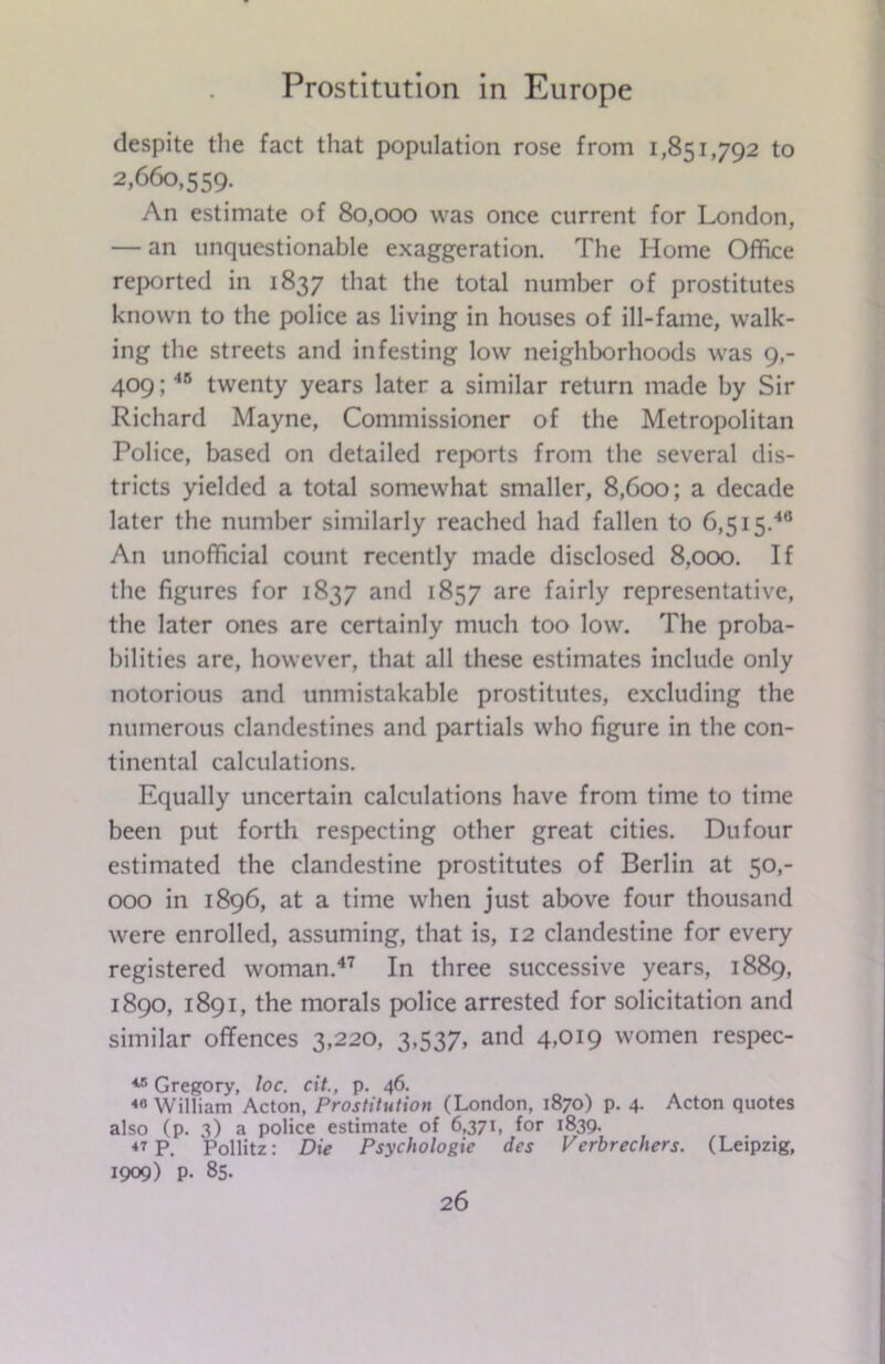 despite the fact that population rose from 1,851,792 to 2,660,559. An estimate of 80,000 was once current for London, — an unquestionable exaggeration. The Home Office reported in 1837 that the total number of prostitutes known to the police as living in houses of ill-fame, walk- ing the streets and infesting low neighborhoods was 9,- 409;48 twenty years later a similar return made by Sir Richard Mayne, Commissioner of the Metropolitan Police, based on detailed reports from the several dis- tricts yielded a total somewhat smaller, 8,600; a decade later the number similarly reached had fallen to 6,515.40 An unofficial count recently made disclosed 8,000. If the figures for 1837 and 1857 are fairly representative, the later ones are certainly much too low. The proba- bilities are, however, that all these estimates include only notorious and unmistakable prostitutes, excluding the numerous clandestines and partials who figure in the con- tinental calculations. Equally uncertain calculations have from time to time been put forth respecting other great cities. Du four estimated the clandestine prostitutes of Berlin at 50,- 000 in 1896, at a time when just above four thousand were enrolled, assuming, that is, 12 clandestine for every registered woman.47 In three successive years, 1889, 1890, 1891, the morals police arrested for solicitation and similar offences 3,220, 3,537. and 4>OI9 women respec- 4B Gregory, loc. cit., p. 46. 40 William Acton, Prostitution (London, 1870) p. 4. Acton quotes also (p. 3) a police estimate of 6,371, for 1839. 47 P. Pollitz: Die Psychologic dcs Verbrechers. (Leipzig, 1909) p. 85.
