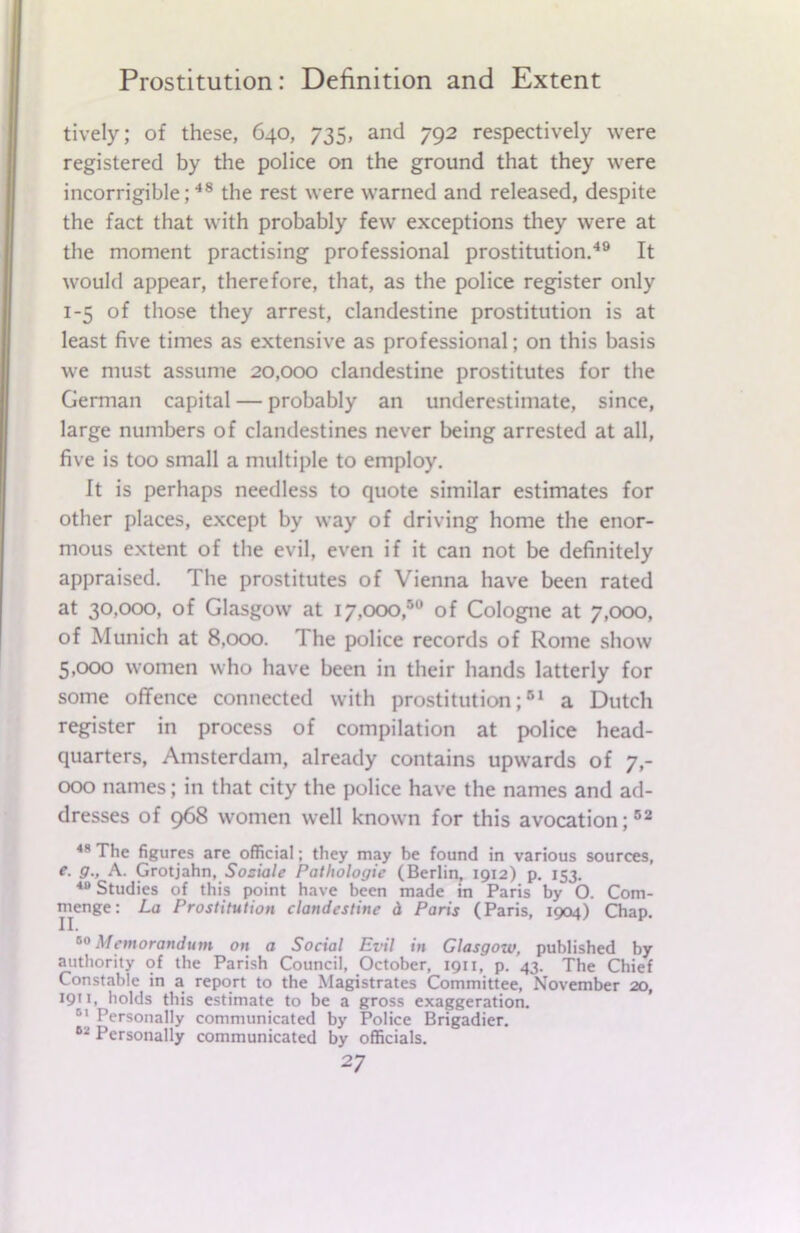 tively; of these, 640, 735, and 792 respectively were registered by the police on the ground that they were incorrigible;48 the rest were warned and released, despite the fact that with probably few exceptions they were at the moment practising professional prostitution.49 It would appear, therefore, that, as the police register only 1-5 of those they arrest, clandestine prostitution is at least five times as extensive as professional; on this basis we must assume 20,000 clandestine prostitutes for the German capital — probably an underestimate, since, large numbers of clandestines never being arrested at all, five is too small a multiple to employ. It is perhaps needless to quote similar estimates for other places, except by way of driving home the enor- mous extent of the evil, even if it can not be definitely appraised. The prostitutes of Vienna have been rated at 30,000, of Glasgow at 17,000,50 of Cologne at 7,000, of Munich at 8,000. The police records of Rome show 5,000 women who have been in their hands latterly for some offence connected with prostitution;61 a Dutch register in process of compilation at police head- quarters, Amsterdam, already contains upwards of 7,- 000 names; in that city the police have the names and ad- dresses of 968 women well known for this avocation;62 48 The figures are official; they may be found in various sources, e. g., A. Grotjahn, Sosiale Pathologic (Berlin, 1912) p. 153. 40 Studies of this point have been made in Paris by O. Com- menge: La Prostitution clandestine d Paris (Paris, 1904) Chap. 80 Memorandum on a Social Evil in Glasgow, published by authority of the Parish Council, October, 1911, p. 43. The Chief Constable in a report to the Magistrates Committee, November 20, 19111 holds this estimate to be a gross exaggeration. Dl Personally communicated by Police Brigadier. 62 Personally communicated by officials.