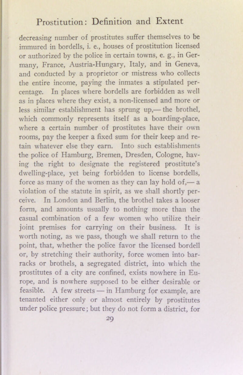 decreasing number of prostitutes suffer themselves to be immured in bordells, i. e., houses of prostitution licensed or authorized by the police in certain towns, e. g., in Ger- many, France, Austria-Hungary, Italy, and in Geneva, and conducted by a proprietor or mistress who collects the entire income, paying the inmates a stipulated per- centage. In places where bordells are forbidden as well as in places where they exist, a non-licensed and more or less similar establishment has sprung up,— the brothel, which commonly represents itself as a boarding-place, where a certain number of prostitutes have their own rooms, pay the keeper a fixed sum for their keep and re- tain whatever else they earn. Into such establishments the police of Hamburg, Bremen, Dresden, Cologne, hav- ing the right to designate the registered prostitute’s dwelling-place, yet being forbidden to license bordells, force as many of the women as they can lay hold of,— a violation of the statute in spirit, as we shall shortly per- ceive. In London and Berlin, the brothel takes a looser form, and amounts usually to nothing more than the casual combination of a few women who utilize their joint premises for carrying on their business. It is worth noting, as we pass, though we shall return to the point, that, whether the police favor the licensed bordell or, by stretching their authority, force women into bar- racks or brothels, a segregated district, into which the prostitutes of a city are confined, exists nowhere in Eu- rope, and is nowhere supposed to be either desirable or feasible. A few streets — in Hamburg for example, are tenanted either only or almost entirely by prostitutes under police pressure; but they do not form a district, for