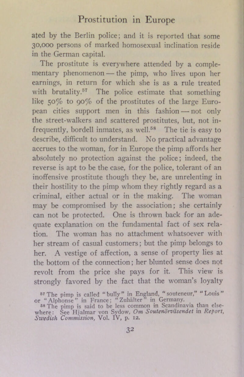 ated by the Berlin police; and it is reported that some 30,000 persons of marked homosexual inclination reside in the German capital. The prostitute is everywhere attended by a comple- mentary phenomenon — the pimp, who lives upon her earnings, in return for which she is as a rule treated with brutality.57 The police estimate that something like 50% to 90% of the prostitutes of the large Euro- pean cities support men in this fashion — not only the street-walkers and scattered prostitutes, but, not in- frequently, bordell inmates, as well.58 The tie is easy to describe, difficult to understand. No practical advantage accrues to the woman, for in Europe the pimp affords her absolutely no protection against the police; indeed, the reverse is apt to be the case, for the police, tolerant of an inoffensive prostitute though they be, are unrelenting in their hostility to the pimp whom they rightly regard as a criminal, either actual or in the making. The woman may be compromised by the association; she certainly can not be protected. One is thrown back for an ade- quate explanation on the fundamental fact of sex rela- tion. The woman has no attachment whatsoever with her stream of casual customers; but the pimp belongs to her. A vestige of affection, a sense of property lies at the bottom of the connection; her blunted sense does not revolt from the price she pays for it. This view is strongly favored by the fact that the woman’s loyalty 67The pimp is called “bully” in England, “souteneur,” “Louis” or “Alphonse” in France; “ Zuhiilter ” in Germany. 68 The pimp is said to be less common in Scandinavia than else- where: See Hjalmar von Sydow, Out Soutetwrvdscndct in Report, Swedish Commission, Vol. IV, p. 12.