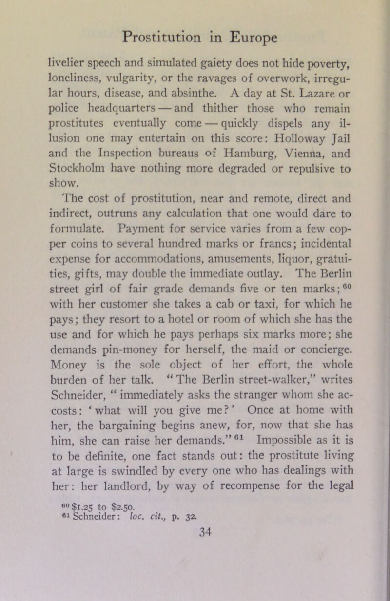 livelier speech and simulated gaiety does not hide poverty, loneliness, vulgarity, or the ravages of overwork, irregu- lar hours, disease, and absinthe. A day at St. Lazare or police headquarters — and thither those who remain prostitutes eventually come — quickly dispels any il- lusion one may entertain on this score: Holloway Jail and the Inspection bureaus of Hamburg, Vienna, and Stockholm have nothing more degraded or repulsive to show. The cost of prostitution, near and remote, direct and indirect, outruns any calculation that one would dare to formulate. Payment for service varies from a few cop- per coins to several hundred marks or francs; incidental expense for accommodations, amusements, liquor, gratui- ties, gifts, may double the immediate outlay. The Berlin street girl of fair grade demands five or ten marks;00 with her customer she takes a cab or taxi, for which he pays; they resort to a hotel or room of which she has the use and for which he pays perhaps six marks more; she demands pin-money for herself, the maid or concierge. Money is the sole object of her effort, the whole burden of her talk. “ The Berlin street-walker,” writes Schneider, “ immediately asks the stranger whom she ac- costs: ‘what will you give me?’ Once at home with her, the bargaining begins anew, for, now that she has him, she can raise her demands.” 61 Impossible as it is to be definite, one fact stands out: the prostitute living at large is swindled by every one who has dealings with her: her landlord, by way of recompense for the legal 60 $1.25 to $2.50. Schneider: loc. cit., p. 32.