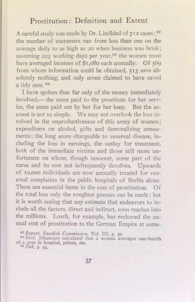 A careful study was made by Dr. Lindblad of 712 cases;07 the number of customers ran from less than one on the average daily to as high as 20 when business was brisk; assuming 225 working days per year,68 the women must have averaged incomes of $1,080 each annually. Of 569 from whom information could be obtained, 513 save ab- solutely nothing, and only seven claimed to have saved a tidy sum. 69 I have spoken thus far only of the money immediately involved,— the sums paid to the prostitute for her serv- ice, the sums paid out by her for her keep. But the ac- count is not so simple. We may not overlook the loss in- volved in the unproductiveness of this army of women; expenditure on alcohol, gifts and demoralizing amuse- ments; the long score chargeable to venereal disease, in- cluding the loss in earnings, the outlay for treatment, both of the immediate victims and those still more un- fortunate on whom, though innocent, some part of the curse and its cost not infrequently devolves. Upwards of 10,000 individuals are now annually treated for ven- ereal complaints in the public hospitals of Berlin alone. These are essential items in the cost of prostitution. Of the total loss only the roughest guesses can be made; but it is worth noting that any estimate that endeavors to in- clude all the factors, direct and indirect, soon reaches into the millions. Losch, for example, has reckoned the an- nual cost of prostitution to the German Empire at some- 07 Report, Swedish Commission, Vol. Ill, p. 50. 08 Prof. Johansson calculated that a woman averages one-fourth of a year in hospital, prison, etc. 00 Ibid, p. 54.