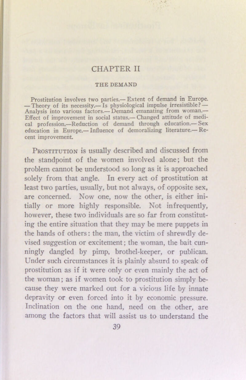 CHAPTER II THE DEMAND Prostitution involves two parties.— Extent of demand in Europe. — Theory of its necessity.— Is physiological impulse irresistible? — Analysis into various factors.— Demand emanating from woman.— Effect of improvement in social status.— Changed attitude of medi- cal profession.—Reduction of demand through education.— Sex education in Europe.— Influence of demoralizing literature.— Re- cent improvement. Prostitution is usually described and discussed from the standpoint of the women involved alone; but the problem cannot be understood so long as it is approached solely from that angle. In every act of prostitution at least two parties, usually, but not always, of opposite sex, are concerned. Now one, now the other, is either ini- tially or more highly responsible. Not infrequently, however, these two individuals are so far from constitut- ing the entire situation that they may be mere puppets in the hands of others: the man, the victim of shrewdly de- vised suggestion or excitement; the woman, the bait cun- ningly dangled by pimp, brothel-keeper, or publican. Under such circumstances it is plainly absurd to speak of prostitution as if it were only or even mainly the act of the woman; as if women took to prostitution simply be- cause they were marked out for a vicious life by innate depravity or even forced into it by economic pressure. Inclination on the one hand, need on the other, are among the factors that will assist us to understand the