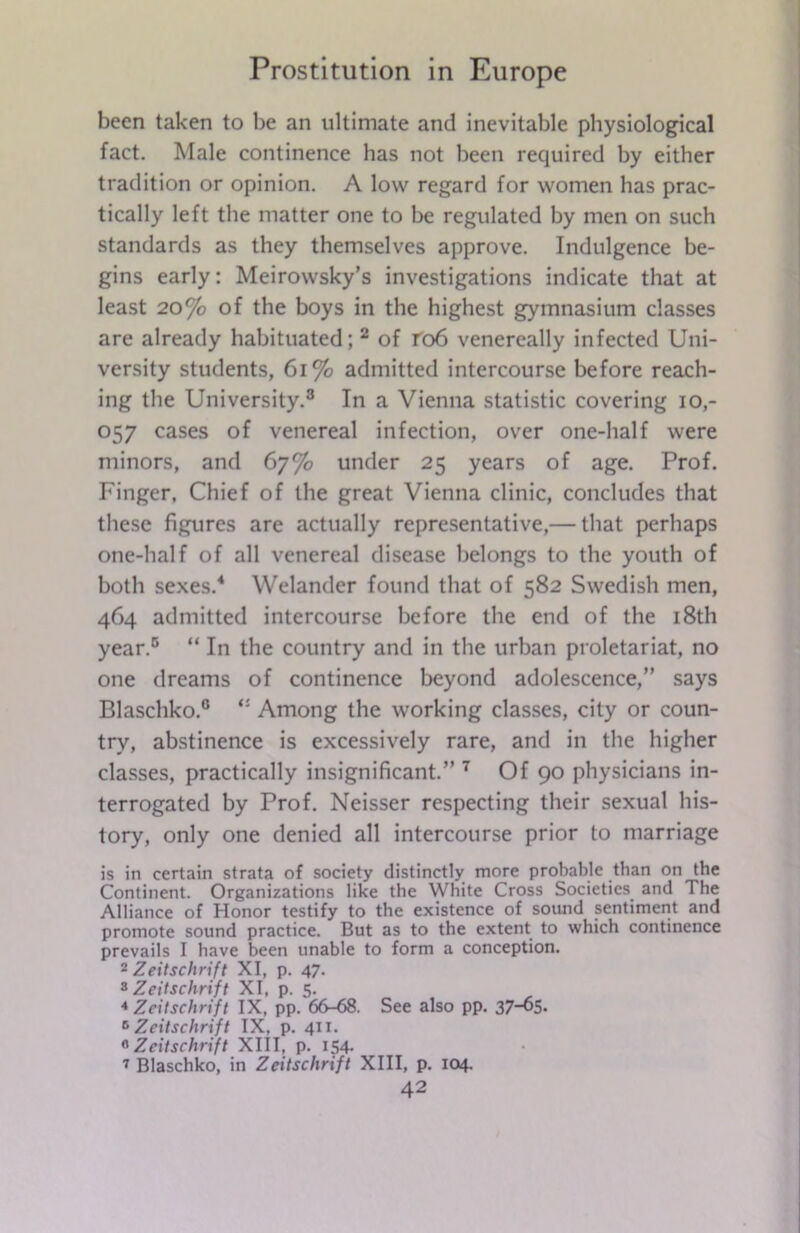 been taken to be an ultimate and inevitable physiological fact. Male continence has not been required by either tradition or opinion. A low regard for women has prac- tically left the matter one to be regulated by men on such standards as they themselves approve. Indulgence be- gins early: Meirowsky’s investigations indicate that at least 20% of the boys in the highest gymnasium classes are already habituated; 2 of ro6 venereally infected Uni- versity students, 61% admitted intercourse before reach- ing the University.3 In a Vienna statistic covering io,- 057 cases of venereal infection, over one-half were minors, and 67% under 25 years of age. Prof. Finger, Chief of the great Vienna clinic, concludes that these figures are actually representative,— that perhaps one-half of all venereal disease belongs to the youth of both sexes.4 Welander found that of 582 Swedish men, 464 admitted intercourse before the end of the 18th year.5 “ In the country and in the urban proletariat, no one dreams of continence beyond adolescence,” says Blaschko.0 Among the working classes, city or coun- try, abstinence is excessively rare, and in the higher classes, practically insignificant.” 7 Of 90 physicians in- terrogated by Prof. Neisser respecting their sexual his- tory, only one denied all intercourse prior to marriage is in certain strata of society distinctly more probable than on the Continent. Organizations like the White Cross Societies and The Alliance of Honor testify to the existence of sound sentiment and promote sound practice. But as to the extent to which continence prevails I have been unable to form a conception. 2 Zeitschrift XI, p. 47. 8 Zeitschrift XI, p. 5. 4 Zeitschrift IX, pp. 66-68. See also pp. 37-^S. 6 Zeitschrift IX, p. 411. 6 Zeitschrift XIII, p. 154. 7 Blaschko, in Zeitschrift XIII, p. 104.