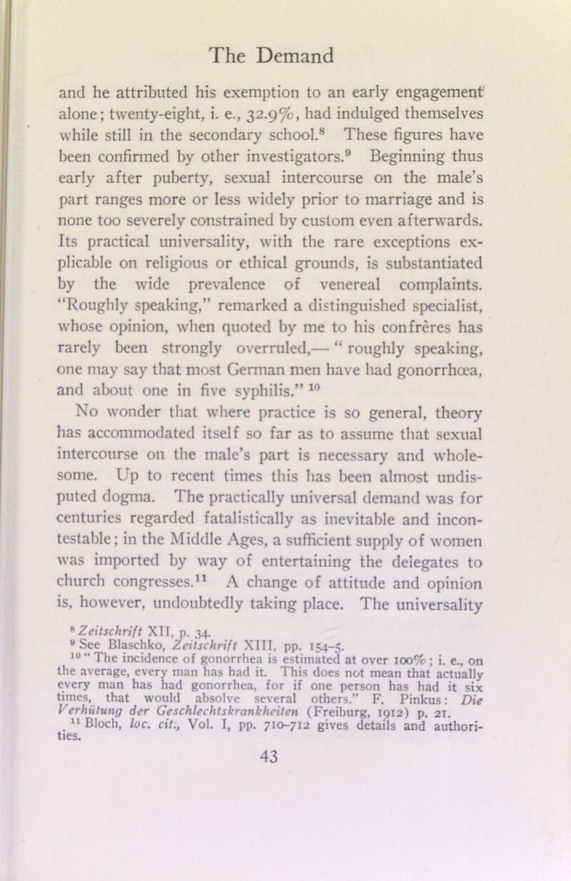 and he attributed his exemption to an early engagement alone; twenty-eight, i. e., 32.9%, had indulged themselves while still in the secondary school.8 These figures have been confirmed by other investigators.9 Beginning thus early after puberty, sexual intercourse on the male’s part ranges more or less widely prior to marriage and is none too severely constrained by custom even afterwards. Its practical universality, with the rare exceptions ex- plicable on religious or ethical grounds, is substantiated by the wide prevalence of venereal complaints. “Roughly speaking,” remarked a distinguished specialist, whose opinion, when quoted by me to his confreres has rarely been strongly overruled,— “ roughly speaking, one may say that most German men have had gonorrhoea, and about one in five syphilis.” 10 No wonder that where practice is so general, theory has accommodated itself so far as to assume that sexual intercourse on the male’s part is necessary and whole- some. Up to recent times this has been almost undis- puted dogma. The practically universal demand was for centuries regarded fatalistically as inevitable and incon- testable; in the Middle Ages, a sufficient supply of women was imported by way of entertaining the delegates to church congresses.11 A change of attitude and opinion is, however, undoubtedly taking place. The universality 8 Zeilschrift XII, p. 34. “See Blaschko, Zeilschrift XIII, pp. 154-5. 10 “ The incidence of gonorrhea is estimated at over 100% ; i. e., on the average, every man has had it. This does not mean that actually every man has had gonorrhea, for if one person has had it six times, that would absolve several others.” F. Pinkus: Die Verhutting der Geschlechtskrankhcitcn (Freiburg, 1912) p. 21. . 11 Bloch, loc. cit., Vol. I, pp. 710-712 gives details and authori- ties.