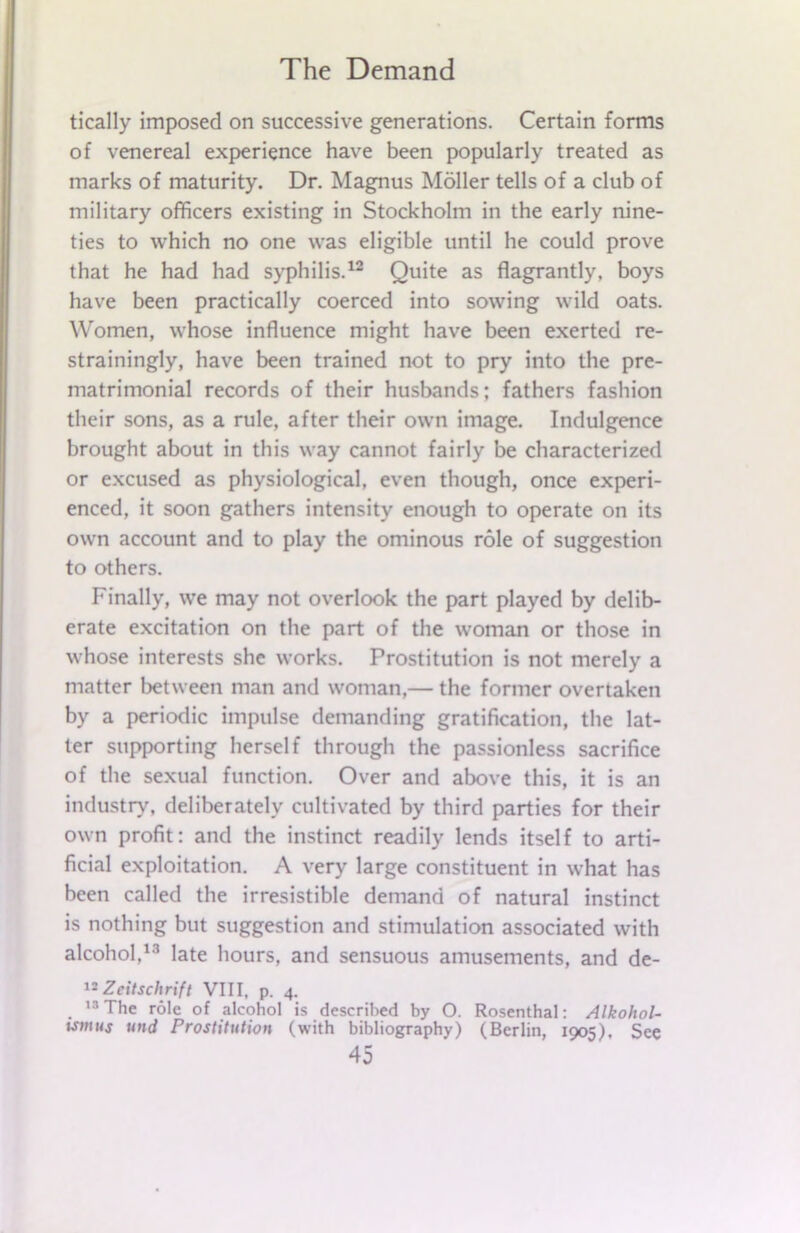 tically imposed on successive generations. Certain forms of venereal experience have been popularly treated as marks of maturity. Dr. Magnus Holler tells of a club of military officers existing in Stockholm in the early nine- ties to which no one was eligible until he could prove that he had had syphilis.12 Quite as flagrantly, boys have been practically coerced into sowing wild oats. Women, whose influence might have been exerted re- strainingly, have been trained not to pry into the pre- matrimonial records of their husbands; fathers fashion their sons, as a rule, after their own image. Indulgence brought about in this way cannot fairly be characterized or excused as physiological, even though, once experi- enced, it soon gathers intensity enough to operate on its own account and to play the ominous role of suggestion to others. Finally, we may not overlook the part played by delib- erate excitation on the part of the woman or those in whose interests she works. Prostitution is not merely a matter between man and woman,— the former overtaken by a periodic impulse demanding gratification, the lat- ter supporting herself through the passionless sacrifice of the sexual function. Over and above this, it is an industry, deliberately cultivated by third parties for their own profit: and the instinct readily lends itself to arti- ficial exploitation. A very large constituent in what has been called the irresistible demand of natural instinct is nothing but suggestion and stimulation associated with alcohol,13 late hours, and sensuous amusements, and de- 12 Zeitschrift VIII, p. 4. 13 The role of alcohol is described by O. Rosenthal: Alkohol- ismus und Prostitution (with bibliography) (Berlin, 1905). See