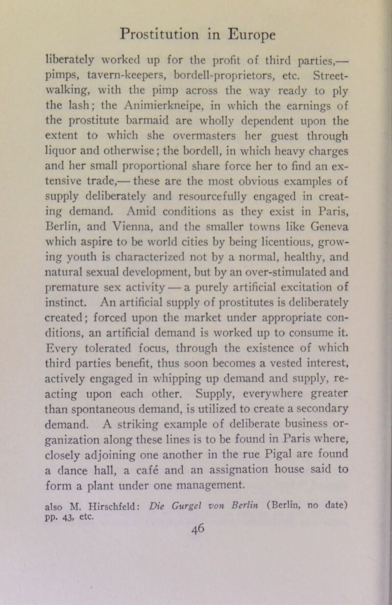 liberately worked up for the profit of third parties,— pimps, tavern-keepers, bordell-proprietors, etc. Street- walking, with the pimp across the way ready to ply the lash; the Animierkneipe, in which the earnings of the prostitute barmaid are wholly dependent upon the extent to which she overmasters her guest through liquor and otherwise; the bordell, in which heavy charges and her small proportional share force her to find an ex- tensive trade,— these are the most obvious examples of supply deliberately and resourcefully engaged in creat- ing demand. Amid conditions as they exist in Paris, Berlin, and Vienna, and the smaller towns like Geneva which aspire to be world cities by being licentious, grow- ing youth is characterized not by a normal, healthy, and natural sexual development, but by an over-stimulated and premature sex activity — a purely artificial excitation of instinct. An artificial supply of prostitutes is deliberately created; forced upon the market under appropriate con- ditions, an artificial demand is worked up to consume it. Every tolerated focus, through the existence of which third parties benefit, thus soon becomes a vested interest, actively engaged in whipping up demand and supply, re- acting upon each other. Supply, everywhere greater than spontaneous demand, is utilized to create a secondary demand. A striking example of deliberate business or- ganization along these lines is to be found in Paris where, closely adjoining one another in the rue Pigal are found a dance hall, a cafe and an assignation house said to form a plant under one management. also M. Hirschfeld: Die Gurgel von Berlin (Berlin, no date) pp. 43, etc.