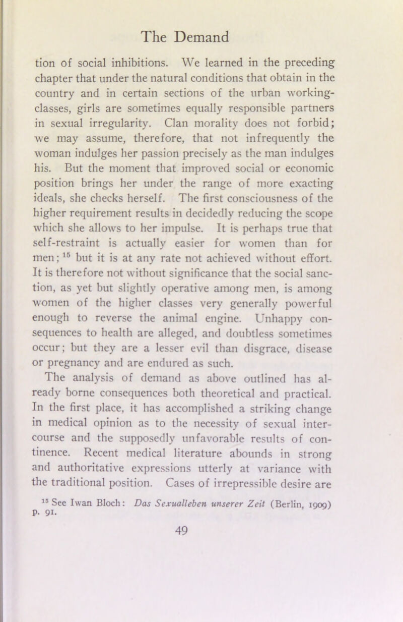 tion of social inhibitions. We learned in the preceding chapter that under the natural conditions that obtain in the country and in certain sections of the urban working- classes, girls are sometimes equally responsible partners in sexual irregularity. Clan morality does not forbid; we may assume, therefore, that not infrequently the woman indulges her passion precisely as the man indulges his. But the moment that improved social or economic position brings her under the range of more exacting ideals, she checks herself. The first consciousness of the higher requirement results in decidedly reducing the scope which she allows to her impulse. It is perhaps true that self-restraint is actually easier for women than for men;15 but it is at any rate not achieved without effort. It is therefore not without significance that the social sanc- tion, as yet but slightly operative among men, is among women of the higher classes very generally powerful enough to reverse the animal engine. Unhappy con- sequences to health are alleged, and doubtless sometimes occur; but they are a lesser evil than disgrace, disease or pregnancy and are endured as such. The analysis of demand as above outlined has al- ready borne consequences both theoretical and practical. In the first place, it has accomplished a striking change in medical opinion as to the necessity of sexual inter- course and the supposedly unfavorable results of con- tinence. Recent medical literature abounds in strong and authoritative expressions utterly at variance with the traditional position. Cases of irrepressible desire are 15 See Iwan Bloch: Das Sexualleben unserer Zeit (Berlin, 1909) P- 91.