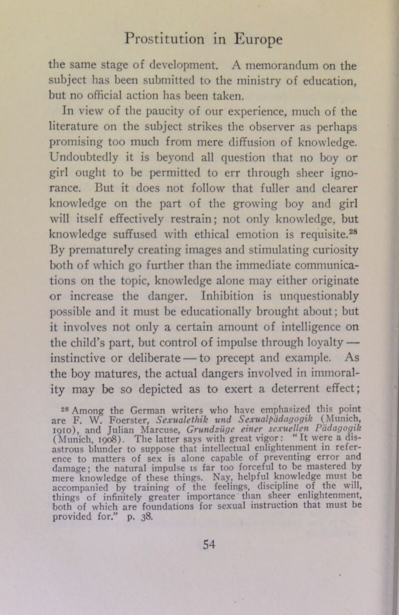 the same stage of development. A memorandum on the subject has been submitted to the ministry of education, but no official action has been taken. In view of the paucity of our experience, much of the literature on the subject strikes the observer as perhaps promising too much from mere diffusion of knowledge. Undoubtedly it is beyond all question that no boy or girl ought to be permitted to err through sheer igno- rance. But it does not follow that fuller and clearer knowledge on the part of the growing boy and girl will itself effectively restrain; not only knowledge, but knowledge suffused with ethical emotion is requisite.28 By prematurely creating images and stimulating curiosity both of which go further than the immediate communica- tions on the topic, knowledge alone may either originate or increase the danger. Inhibition is unquestionably possible and it must be educationally brought about; but it involves not only a certain amount of intelligence on the child’s part, but control of impulse through loyalty — instinctive or deliberate — to precept and example. As the boy matures, the actual dangers involved in immoral- ity may be so depicted as to exert a deterrent effect; 28 Among the German writers who have emphasized this point are F. W. Foerster, Sexualethik und Sexual pddagogik (Munich, 1910), and Julian Marcuse, Grundziige enter scxuellen Pddagogik (Munich, 1908). The latter says with great vigor: “ It were a dis- astrous blunder to suppose that intellectual enlightenment in refer- ence to matters of sex is alone capable of preventing error and damage; the natural impulse is far too forceful to be mastered by mere knowledge of these things. Nay, helpful knowledge must be accompanied by training of the feelings, discipline of the will, things of infinitely greater importance than sheer enlightenment, both of which are foundations for sexual instruction that must be provided for. p. 38.