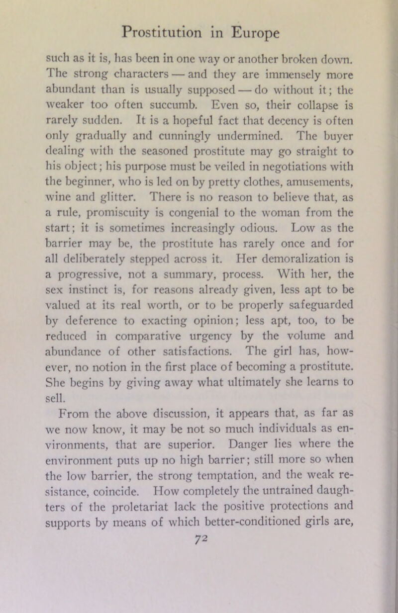 such as it is, lias been in one way or another broken down. The strong characters — and they are immensely more abundant than is usually supposed — do without it; the weaker too often succumb. Even so, their collapse is rarely sudden. It is a hopeful fact that decency is often only gradually and cunningly undermined. The buyer dealing with the seasoned prostitute may go straight to his object; bis purpose must be veiled in negotiations with the beginner, who is led on by pretty clothes, amusements, wine and glitter. There is no reason to believe that, as a rule, promiscuity is congenial to the woman from the start; it is sometimes increasingly odious. Low as the barrier may be, the prostitute has rarely once and for all deliberately stepped across it. Her demoralization is a progressive, not a summary, process. With her, the sex instinct is, for reasons already given, less apt to be valued at its real worth, or to be properly safeguarded by deference to exacting opinion; less apt, too, to be reduced in comparative urgency by the volume and abundance of other satisfactions. The girl has, how- ever, no notion in the first place of becoming a prostitute. She begins by giving away what ultimately she learns to sell. From the above discussion, it appears that, as far as we now know, it may be not so much individuals as en- vironments, that are superior. Danger lies where the environment puts up no high barrier; still more so when the low barrier, the strong temptation, and the weak re- sistance, coincide. How completely the untrained daugh- ters of the proletariat lack the positive protections and supports by means of which better-conditioned girls are,