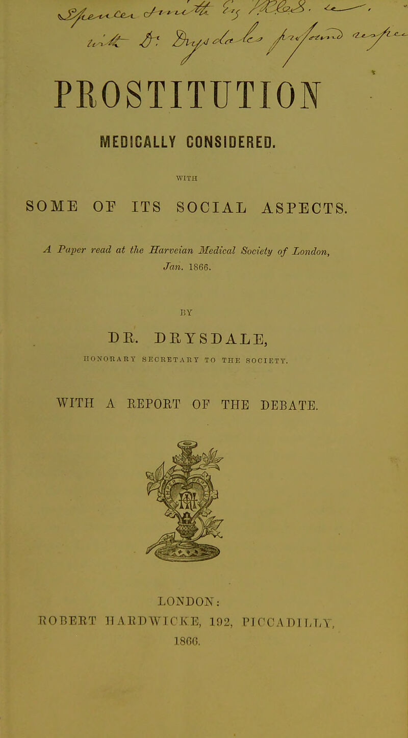 PROSTITUTION MEDICALLY CONSIDERED. WITH SOME OP ITS SOCIAL ASPECTS. A Paper read at the Harveian Medical Society of London, Jan. 1866. I!Y DR. DRYSDALE, HONORARY SECRETARY TO THE SOCIETY. WITH A REPORT OF THE DEBATE. LONDON: ROBEET llARDWICKE, 192, PICCADILLY, 1800.