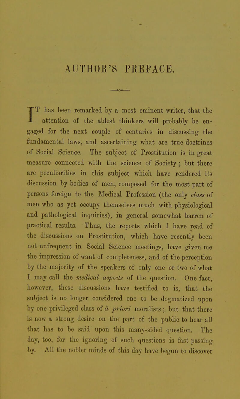 AUTHOR'S PREFACE. IT has been remarked by a most eminent writer, that the attention of the ablest thinkers will probably be en- gaged for the next couple of centuries in discussing the fundamental laws, and ascertaining what are true doctrines of Social Science. The subject of Prostitution is in great measure connected with the science of Society; but there are peculiarities in this subject which have rendered its discussion by bodies of men, composed for the most part of persons foreign to the Medical Profession (the only class of men who as yet occupy themselves much with physiological and pathological inquiries), in general somewhat barren of practical results. Thus, the reports which I have read of the discussions on Prostitution, which have recently been not unfrequent in Social Science meetings, have given me the impression of want of completeness, and of the perception by the majority of the speakers of only one or two of what I may call the medical aspects of the question. One fact, however, these discussions have testified to is, that the subject is no longer considered one to be dogmatized upon by one privileged class of d, priori moralists ; but that there is now a strong desire on the part of the public to hear all that has to be said upon this many-sided question. The day, too, for the ignoring of such questions is fast passing by. All the nobler minds of this day have begun to discover