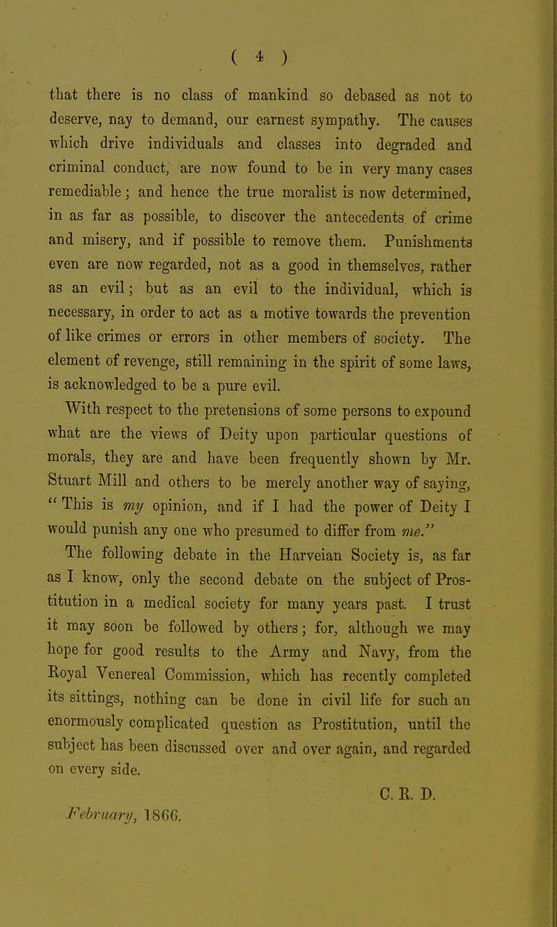 that there is no class of mankind so debased as not to deserve, nay to demand, our earnest sympathy. The causes which drive individuals and classes into degraded and criminal conduct, are now found to be in very many cases remediable; and hence the true moralist is now determined, in as far as possible, to discover the antecedents of crime and misery, and if possible to remove them. Punishments even are now regarded, not as a good in themselves, rather as an evil; but as an evil to the individual, which is necessary, in order to act as a motive towards the prevention of like crimes or errors in other members of society. The element of revenge, still remaining in the spirit of some laws, is acknowledged to be a pure evil. With respect to the pretensions of some persons to expound what are the views of Deity upon particular questions of morals, they are and have been frequently shown by Mr. Stuart Mill and others to be merely another way of saying,  This is my opinion, and if I had the power of Deity I would punish any one who presumed to diiOfer from me. The following debate in the Harveian Society is, as far as I know, only the second debate on the subject of Pros- titution in a medical society for many years past. I trust it may soon be followed by others; for, although we may hope for good results to the Army and Navy, from the Eoyal Venereal Commission, which has recently completed its sittings, nothing can be done in civil life for such an enormously complicated question as Prostitution, until the subject has been discussed over and over again, and regarded on every side. C. K D. February, T866.