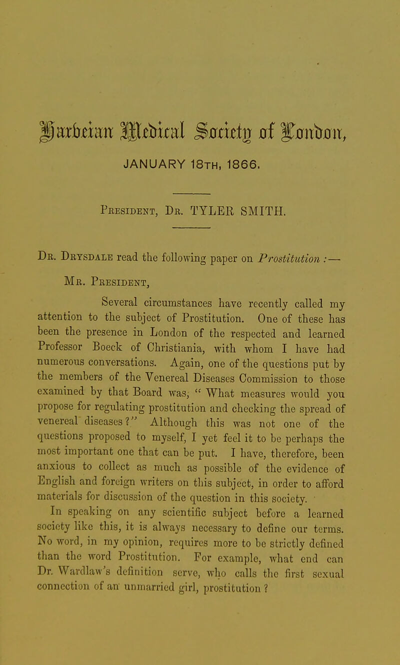 Piarfekn ^^biral S>otxtt^ of f^niib^it, JANUARY 18th, 1866. President, Dr. TYLER, SMITH. De. Drysdale read the following paper on Prostitution :— Mr. PresidenTj Several circumstances have recently called my attention to the subject of Prostitution. One of these has been the presence in London of the respected and learned Professor Boeck of Christiania, with whom I have had numerous conversations. Again, one of the questions put by the members of the Venereal Diseases Commission to those examined by that Board was,  What measures would you propose for regulating prostitution and checking the spread of venereal diseases? Although this was not one of the questions proposed to myself, I yet feel it to be perhaps the most important one that can be put. I have, therefore, been anxious to collect as much as possible of the evidence of English and foreign writers on tliis subject, in order to aflford materials for discussion of the question in this society. • In speaking on any scientific subject before a learned society like this, it is always necessary to define our terms. No word, in my opinion, requires more to be strictly defined than the word Prostitution. For example, what end can Dr. Wardlaw's definition serve, who calls the first sexual connection of an unmarried girl, prostitution ?