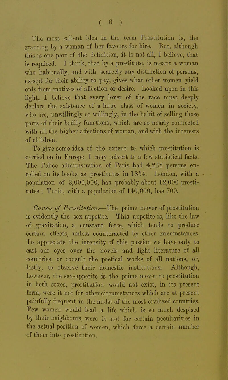 The most salient idea in the term Prostitution is, the granting by a woman of her favours for hire. But, although tliis is one part of the definition, it is not all, I believe, that is required. I think, that by a prostitute, is meant a woman who habitually, and with scarcely any distinction of persons, except for their ability to pay, gives what other women yield only from motives of affection or desire. Looked upon in this light, I believe that every lover of the race must deeply deplore the existence of a large class of women in society, who five, unwillingly or willingly, in the habit of selling those parts of their bodily functions, which are so nearly connected with all the higher affections of woman, and with the interests of children. To give some idea of the extent to which prostitution is carried on in Europe, I may advert to a few statistical facts. The Police administration of Paris had 4,232 persons en- rolled on its books as prostitutes in 1854. London, with a • population of 3,000,000, has probably about 12,000 prosti- tutes ; Turin, with a population of 140,000, has 700. Causes of Prostitution.—The prime mover of prostitution is evidently the sex-appetite. This appetite is, like the law of- gravitation, a constant force, which tends to produce certain elfects, unless counteracted by other circumstances. To aj)preciate the intensity of this passion we have only to cast our eyes over the novels and light literature of all countries, or consult the poetical works of all nations, or, lastly, to observe their domestic institutions. Although, however, the sex-appetite is the prime mover to prostitution in both sexes, prostitution would not exist, in its present form, were it not for other circumstances which are at present painfully frequent in the midst of the most civilized countries. Few women would lead a life which is so much despised by their neighbours, were it not for certain pecuharities in the actual position of women, which force a certain number of them into prostitution.