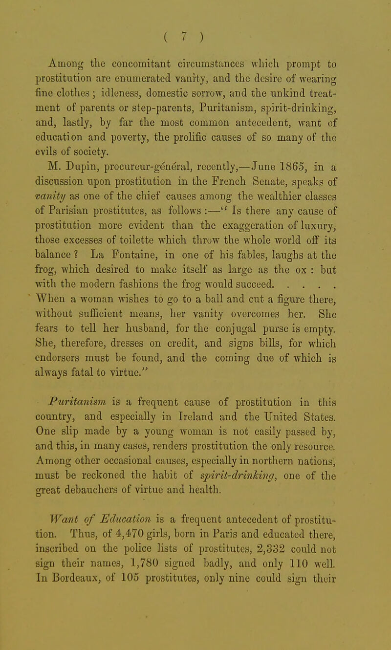 Among tlie concomitant circumstances which prompt to prostitution are emunerated vanity, and the desire of wearing fine clothes ; idleness, domestic sorrow, and the unkind treat- ment of parents or step-parents, Puritanism, spirit-drinking, and, lastly, by far the most common antecedent, want of education and poverty, the prolific causes of so many of the evils of society. M. Dupin, procureur-general, recently,—June 1865, in a discussion upon prostitution in the French Senate, speaks of vanity as one of the chief causes among the wealthier classes of Parisian prostitutes, as follows :— Is there any cause of prostitution more evident than the exaggeration of luxury, those excesses of toilette which throw the whole world off its balance ? La Fontaine, in one of his fables, laughs at the frog, which desired to make itself as large as the ox : but with the modern fashions the frog would succeed When a woman wishes to go to a ball and cut a figure there, without sufficient means, her vanity overcomes her. She fears to tell her husband, for the conjugal purse is empty. She, therefore, dresses on credit, and signs bills, for which endorsers must be found, and the coming due of which is always fatal to virtue. Ptiritanism is a frequent cause of prostitution in this country, and especially in Ireland and the United States. One slip made by a young woman is not easily passed by, and this, in many cases, renders prostitution the only resource. Among other occasional causes, especially in northern nations, must be reckoned the habit of spirit-drinhing, one of the great debauchers of virtue and health. Want of Education is a frequent antecedent of prostitu- tion. Thus, of 4,470 girls, born in Paris and educated there, inscribed on the police lists of prostitutes, 2,332 could not sign their names, 1,780 signed badly, and only 110 well. In Bordeaux, of 105 prostitutes, only nine could sign their