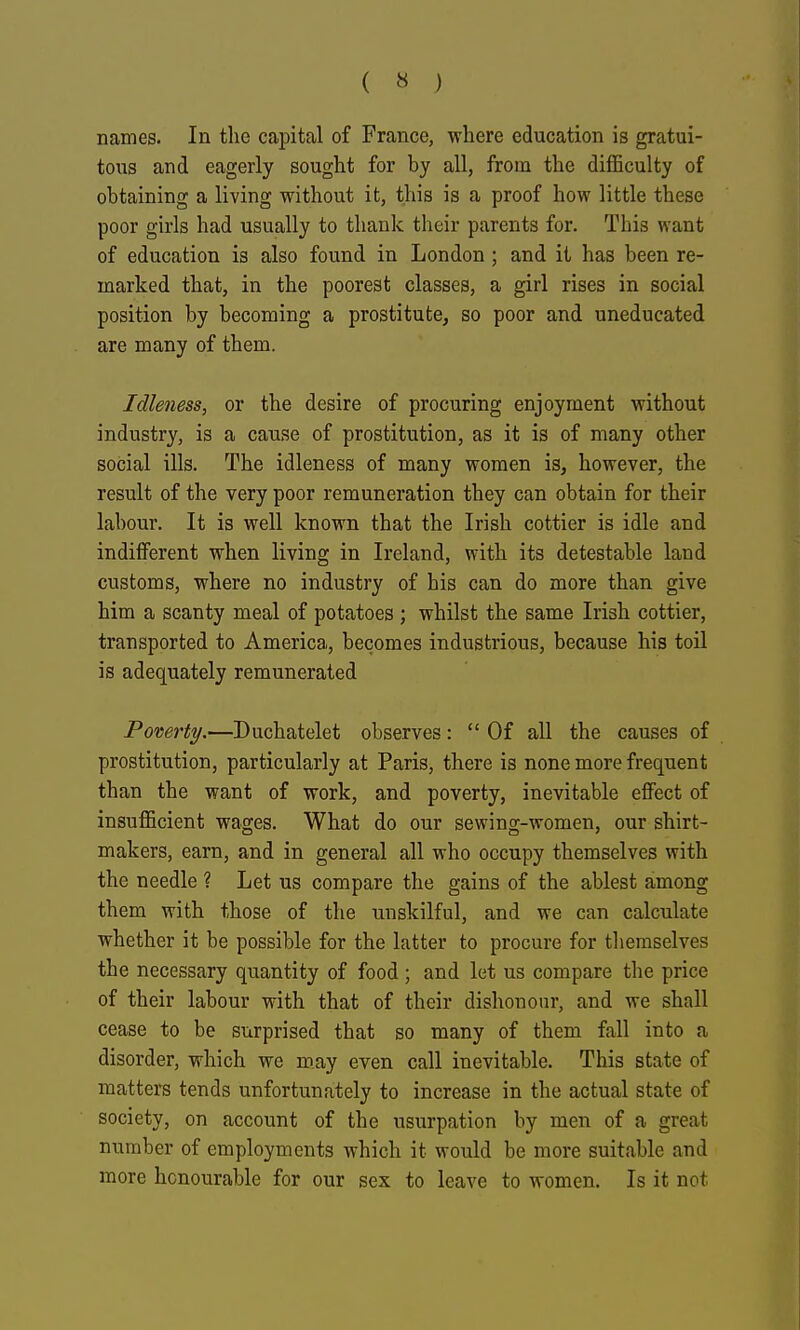 ( « ) names. In the capital of France, where education is gratui- tous and eagerly sought for by all, from the difficulty of obtaining a living without it, this is a proof how little these poor girls had usually to thank their parents for. This want of education is also found in London ; and it has been re- marked that, in the poorest classes, a girl rises in social position by becoming a prostitute, so poor and uneducated are many of them. Idleness, or the desire of procuring enjoyment without industry, is a cause of prostitution, as it is of many other social ills. The idleness of many women is, however, the result of the very poor remuneration they can obtain for their labour. It is well known that the Irish cottier is idle and indifferent when living in Ireland, with its detestable land customs, where no industry of his can do more than give him a scanty meal of potatoes ; whilst the same Irish cottier, transported to America, becomes industrious, because his toil is adequately remunerated Pomrty.—Duchatelet observes:  Of all the causes of prostitution, particularly at Paris, there is none more frequent than the want of work, and poverty, inevitable effect of insufficient wages. What do our sewing-women, our shirt- makers, earn, and in general all who occupy themselves with the needle ? Let us compare the gains of the ablest among them with those of the unskilful, and we can calculate whether it be possible for the latter to procure for tliemselves the necessary quantity of food ; and let us compare the price of their labour with that of their dishonour, and we shall cease to be surprised that so many of them fall into a disorder, which we may even call inevitable. This state of mattei's tends unfortunately to increase in the actual state of society, on account of the usurpation by men of a great number of employments which it would be more suitable and more honourable for our sex to leave to women. Is it not