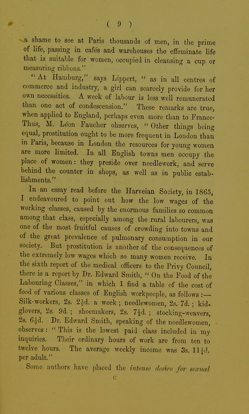 ^ shame to see at Paris thousands of men, in the prime of life, passing in cafds and warehouses the effeminate life that is suitable for women, occupied in cleansing a cup or measuring ribbons. At Hamburg, says Lippert,  as in all centres of commerce and industry, a girl can scarcely provide for her own necessities. A week of labour is less well remunerated than one act of condescension. These remarks are true, when applied to England, perhaps even more than to France- Thus, M. Leon Faucher observes,  Other things being equal, prostitution ought to be more frequent in London than in Paris, because in London the resources for young women are more limited. In all English towns men occupy the place of women: they preside over needlework, and serve behind the counter in shops, as well as in public estab- lishments. In an essay read before the Harveian Society, in 1865, I endeavoured to point out how the low wages of the working classes, caused by the enormous families so common among that class, especially among the rural labourers, was one of the most fruitful causes of crowding into towns and of the great prevalence of pulmonary consumption in our society. But prostitution is another of the consequences of the extremely low wages which so many women receive. In the sixth report of the medical officers to the Privy Council, there is a report by Dr. Edward Smith,  On the Food of the Labouring Classes, in which I find a table of the cost of food of various classes of English workpeople, as follows Silk-workers, 2s. 2id. a week; needlewomen, 2s. 7d. ; kid, glovers, 2s. 9d. ; shoemakers, 2s. 7^d. ; stocking-weavers, 2s. 6^d. Dr. Edward Smith, speaking of the needlewomen, observes:  This is the lowest paid class included in my inquiries. Their ordinary hours of work are from ten to twelve hours. The average weekly income was Ss. U^d. per adult. Some authors have placed the intmse desire for seivual c