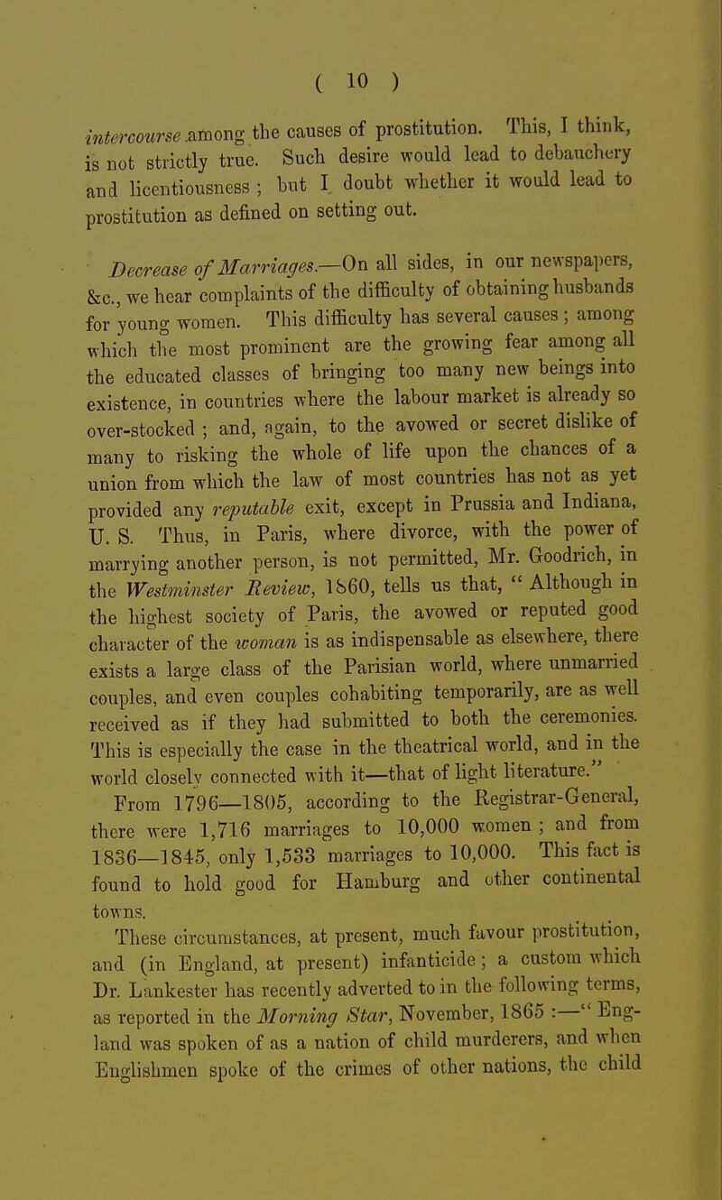 intercourse .^mor^g the causes of prostitution. This, I think, is not strictly true. Such desire would lead to debauchery and licentiousness ; but I doubt whether it would lead to prostitution as defined on setting out. Decrease of Marriages.—On all sides, in our newspapers, &c., we hear complaints of the difficulty of obtaining husbands for young women. This difficulty has several causes; among which the most prominent are the growing fear among all the educated classes of bringing too many new beings into existence, in countries where the labour market is already so over-stocked ; and, again, to the avowed or secret dislike of many to risking the whole of life upon the chances of a union from which the law of most countries has not as yet provided any reputable exit, except in Prussia and Indiana, U. S. Thus, in Paris, where divorce, with the power of marrying another person, is not permitted, Mr. Goodrich, m the Westminster Review, 1860, tells us that,  Although in the highest society of Paris, the avowed or reputed good character of the woman is as indispensable as elsewhere, there exists a large class of the Parisian world, where unmarried couples, and even couples cohabiting temporarily, are as well received as if they liad submitted to both the ceremonies. This is especially the case in the theatrical world, and in the world closely connected with it—that of light literature. From 1796—1805, according to the Registrar-General, there were 1,716 marriages to 10,000 women ; and from 1836—1845, only 1,533 marriages to 10,000. This fact is found to hold good for Hamburg and other continental towns. These circumstances, at present, much favour prostitution, and (in England, at present) infanticide ; a custom which Dr. Lankester has recently adverted to in the following terms, as reported in the Morning Star, November, 1865 :— Eng- land was spoken of as a nation of child murderers, and wlien Englishmen spoke of the crimes of other nations, the child