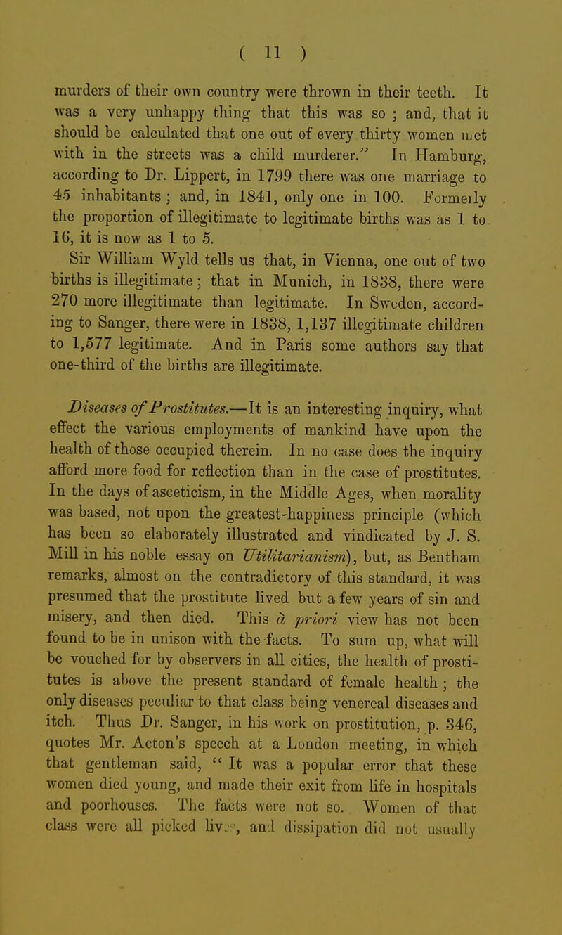 murders of their own country were thrown in their teeth. It was a very unhappy thing that this was so ; and^ that it should be calculated that one out of every thirty women luet with in the streets was a child murderer/' In Hamburo-, according to Dr. Lippert, in 1799 there was one marriage to 45 inhabitants ; and, in 1841, only one in 100. Formeily the proportion of illegitimate to legitimate births was as 1 to. 16, it is now as 1 to 5. Sir William Wyld tells us that, in Vienna, one out of two births is illegitimate; that in Munich, in 1838, there were 270 more illegitimate than legitimate. In Sweden, accord- ing to Sanger, there were in 1838, 1,137 illegitimate children to 1,577 legitimate. And in Paris some authors say that one-third of the births are illeo-itimate. Diseases of Prostitutes.—It is an interesting inquiry, what effect the various employments of mankind have upon the health of those occupied therein. In no case does the inquiry afford more food for reflection than in the case of prostitutes. In the days of asceticism, in the Middle Ages, when morality was based, not upon the greatest-happiness principle (wliich has been so elaborately illustrated and vindicated by J. S. Mill in his noble essay on Utilitarianism), but, as Bentham remarks, almost on the contradictory of this standard, it was presumed that the prostitute lived but a few years of sin and misery, and then died. This a priori view has not been found to be in unison with the facts. To sum up, what will be vouched for by observers in all cities, the health of prosti- tutes is above the present standard of female health ; the only diseases peculiar to that class being venereal diseases and itch. Thus Dr. Sanger, in his work on prostitution, p. 346, quotes Mr. Acton's speech at a London meeting, in which that gentleman said, It was a popular error that these women died young, and made their exit from life in hospitals and poorhouses. The facts were not so. Women of that class were all picked liv.-, and dissipation did not uatially