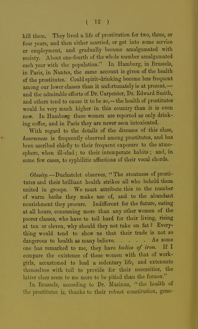kill then). They lived a life of prostitution for two, three, or four years, and then either married, or got into some service or employment, and gradually hecame amalgamated with society. About one-fourth of the whole number amalgamated each year with the population. In Hamburg, in Brussels, in Paris, in Nantes, the same account is given of the health of the prostitutes. Could spirit-drinking become less frequent among our lower classes than it unfortunately is at present,— and the admirable eflforts of Dr. Carpenter, Dr. Edward Smith, and others tend to cause it to be so,—the health of prostitutes would be very much higher in this country than it is even now. In Hamburg these women are reported as only drink- ing coffee, and in Paris they are never seen intoxicated. With regard to the details of the diseases of this class, hoarseness is frequently observed among prostitutes, and has been ascribed chiefly to their frequent exposure to the atmo- sphere, when ill-clad ; to their intemperate habits ; and, in some few cases, to syphilitic affections of their vocal chords. Duchatelet observes,  The stoutness of prosti- tutes and their brilliant health strikes all who behold them united in groups. We must attribute this to the number of warm baths they make use of, and to the abundant nourishment they procure. Indifferent for the future, eating at all hours, consuming more than any other women of the poorer classes, who have to toil hard for their living, rising at ten or eleven, why should they not take on fat ? Every- thing would tend to show us that their trade is not so dangerous to health as many believe As some one has remarked to me, they have bodies of iron. If I compare the existence of these women with that of work- girls, accustomed to lead a sedentary life, and extenuate themselves with toil to provide for their necessities, the latter class seem to me more to be pitied than the former. In Brussels, according to Dr. Marinus,  the health of the prostitutes is, thanks to their robust constitution, gene-