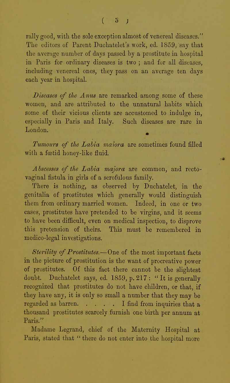 rally good, with the sole exception almost of venereal diseases. The editors of Parent Duchatelet's work, ed. 1859, say that the average number of days passed by a prostitute in hospital in Paris for ordinary diseases is two ; and for all diseases, including venereal ones, they pass on an average ten days each year in hospital. Diseases of the Anus are remarked among some of these women, and are attributed to the unnatural habits which some of their vicious clients are accustomed to indulo-e in, especially in Paris and Italy. Such diseases are rare in London. Tumours of the Labia maiora are sometimes found filled with a foetid honey-like fluid. Abscesses of the Labia majora are common, and recto- vaginal fistula in girls of a scrofulous family. There is nothing, as observed by Duchatelet, in the genitalia of prostitutes which generally would distinguish them from ordinary married women. Indeed, in one or two cases, prostitutes have pretended to be virgins, and it seems to have been dijQBcult, even on medical inspection, to disprove this pretension of theirs. This must be remembered in medico-legal investigations. Sterility of Prostitutes.—One of the most important facts in the picture of prostitution is the want of procreative power of prostitutes. Of this fact there cannot be the slightest doubt. Duchatelet says, ed. 1859, p. 217:  It is generally recognized that prostitutes do not have children, or that, if they have any, it is only so small a number that they may be regarded as barren I find from inquiries that a thousand prostitutes scarcely furnish one birth per annum at Paris. Madame Legrand, chief of the Maternity Hospital at Paris, stated that  there do not enter into the hospital more