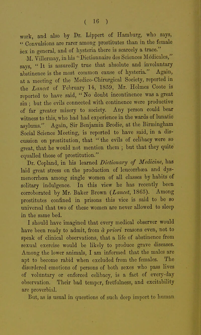 work, and also by Dr. Lippert of Hamburg, who says,  Convulsions are rarer among prostitutes than in the female sex in general, and of hysteria there is scarcely a trace. M. Villermay, in his  Dictionnaire des Sciences Medicales, says,  It is assuredly true that absolute and involuntary abstinence is the most common cause of hysteria. Again, at a meeting of the Medico-Chirurgical Society, reported in the Lancet of February 14, 1859, Mr. Holmes Coote is reported to have said,  No doubt incontinence was a great sin ; but the evils connected with continence were productive of far greater misery to society. Any person could bear witness to this, who had had experience in the wards of lunatic asylums. Again, Sir Benjamin Brodie, at the Birmingham Social Science Meeting, is reported to have said, in a dis- cussion on prostitution, that  the evils of celibacy were so great, that he would not mention them ; but that they quite equalled those of prostitution. Dr. Copland, in his learned Dictionary of Medicine, has laid great stress on the production of leucorrhoea and dys- menorrhoea among single women of all classes by habits of solitary indulgence. In this view he has recently been corroborated by Mr. Baker Brown {Lancet, 1865). Among prostitutes confined in prisons this vice is said to be so universal that two of these women are never allowed to sleep in the same bed. I should have imagined that every medical observer would have been ready to admit, from a priori reasons even, not to speak of clinical observations, that a life of abstinence from sexual exercise would be likely to produce grave diseases. Among the lower animals, I am informed that the males are apt to become rabid when excluded from the females. The disordered emotions of persons of both sexes who pass lives of voluntary or enforced celibacy, is a fact of every-day observation. Their bad temper, fretfulness, and excitability are proverbial. But, as is usual in questions of such deep import to human