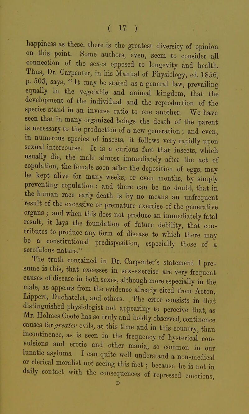 happiness as these, there is the greatest diversity of opinion on this^ point. Some authors, even, seem to consider all connection of the sexes opposed to longevity and health. Thus, Dr. Carpenter, in his Manual of Physiology, ed. 1856, p. 503, says,  It may be stated as a general law, prevailing equally in the vegetable and animal kingdom, that the development of the individual and the reproduction of the species stand in an inverse ratio to one another. We have seen that in many organized beings the death of the parent IS necessary to the production of a new generation ; and even, in numerous species of insects, it follows very rapidly upon sexual intercourse. It is a curious fact that insects, which usually^ die, the male almost immediately after the act of copulation, the female soon after the deposition of eggs, may be kept alive for many weeks, or even months, by^s'imply preventing copulation : and there can be no doubt, that in the human race early death is by no means an unfrequent result of the excessive or premature exercise of the generative organs ;^ and when this does not produce an immediately fatal result, it lays the foundation of future debility, that con- tributes to produce any form of disease to which there may be a constitutional predisposition, especially those of a scrofulous nature.'' The truth contained in Dr. Carpenter's statement I pre- sume IS this, that excesses in sex-exercise are very frequent causes of disease in both sexes, although more especially in the male, as appears from the evidence already cited from Acton Lippert, Duchatelet, and others. . The error consists in that distinguished physiologist not appearing to perceive that as Mr. Holmes Coote has so truly and boldly observed, continence causes i^xgreater evils, at this time and in thi^ country, than incontinence, as is seen in the frequency of hysterical con- vulsions and erotic and other mania, so common in our lunatic asylums. I can quite well understand a non-medical or clerical moralist not seeing this fact; because he is not in daily contact with the consequences of repressed emotions