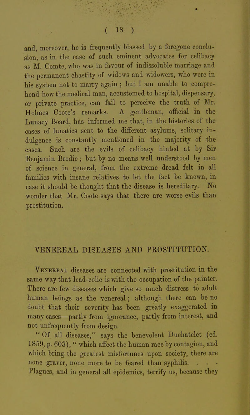 and, moreover, he is frequently biassed by a foregone conclu- sion, as in the case of such eminent advocates for celibacy as M. Comte, who was in favour of indissoluble marriage and the permanent chastity of widows and widowers, who were in his system not to marry again ; but I am unable to compre- hend how the medical man, accustomed to hospital, dispensary, or private practice, can fail to perceive the truth of Mr. Holmes Coote's remarks. A gentleman, official in the Lunacy Board, has informed me that, in the histories of the cases of lunatics sent to the different asylums, solitary in- dulgence is constantly mentioned in the majority of the cases. Such are the evils of celibacy hinted at by Sir Benjamin Brodie; but by no means well understood by men of science in general, from the extreme dread felt in all families with insane relatives to let the fact be known, in case it should be thought that the disease is hereditary. No wonder that Mr. Coote says that there are worse evils than prostitution. VENEREAL DISEASES AND PROSTITUTION. Venereal diseases are connected with prostitution in the same way that lead-colic is with the occupation of the painter. There are few diseases which give so much distress to adult human beings as the venereal; although there can be no doubt that their severity has been greatly exaggerated in many cases—partly from ignorance, partly from interest, and not unfrequently from design.  Of all diseases, says the benevolent Duchatelet (ed. 1859, p. 603),  which affect the human race by contagion, and which bring the greatest misfortunes upon society, there are none graver, none more to be feared than syphilis. . . . Plagues, and in general all epidemics, terrify us, because they