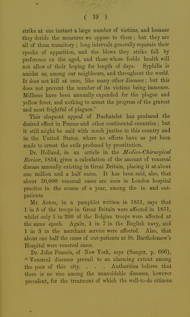 strike at one instant a large number of victims, and because they deride the measures we oppose to them; but they are all of them transitory ; long intervals generally separate their epochs of apparition, and the blows they strike fall by preference on the aged, and those whose feeble health will not allow of their hoping for length of days. Syphilis is amidst us, among our neighbours, and throughout the world. It does not kill at once, like many other diseases; but this does not prevent the number of its victims being immense. Millions have been annually expended for the pLigue and yellow fever, and nothing to arrest the progress of the gravest and most frightful of plagues. This eloquent appeal of Duchatelet has produced the desired effect in France and other continental countries ; but it still might be said with much justice in this country and in the United States, where no efforts have as yet been made to arrest the evils produced by prostitution. Dr. Holland, in an article in the Medico-Chirurgical Retiew, 1854, gives a calculation of the amount of venereal disease annually existing in Great Britain, placing it at about one million and a half cases. It has been said, also, that about 50,000 venereal cases are seen in London hospital practice in the course of a year, among the in and out- patients. Mr. Acton, in a pamphlet written in 1851, says that 1 in 5 of the troops in Great Britain were affected in 1851, whilst only 1 in 200 of the Belgian troops were affected at the same epoch. Again, 1 in 7 in the English navy, and 1 in 3 in the merchant service were affected. Also, that about one half the cases of out-patients at St. Bartholomew's Hospital were venereal cases. Dr. John Francis, of New York, says (Sanger, p. 666),  Venereal diseases prevail to an alarming extent among the poor of this city. . . . Authorities believe that there is no vice among the unavoidable diseases, however prevalent, for the treatment of which the well-to-do citizens