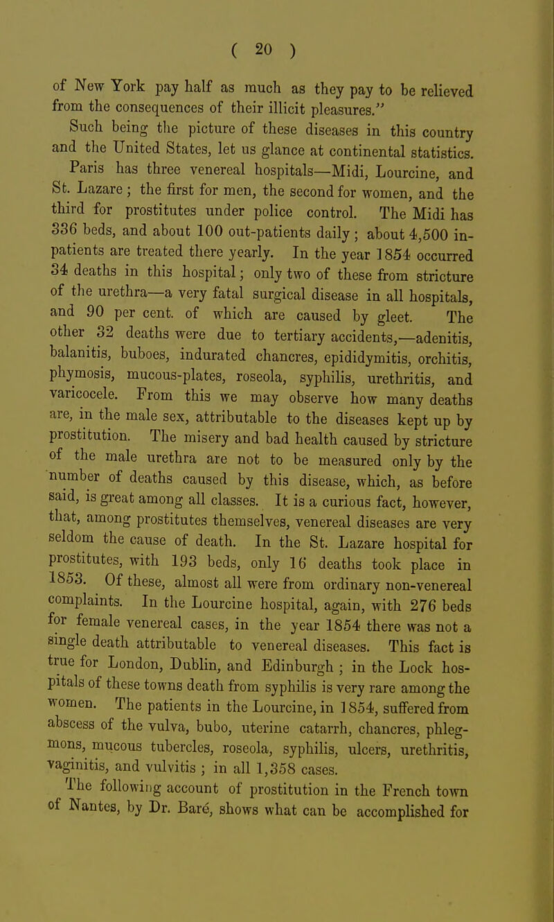 of New York pay half as much as they pay to be relieved from the consequences of their illicit pleasures. Such being the picture of these diseases in this country and the United States, let us glance at continental statistics. Paris has three venereal hospitals—Midi, Lourcine, and St. Lazare; the first for men, the second for women, and the third for prostitutes under police control. The Midi has 336 beds, and about 100 out-patients daily; about 4,500 in- patients are treated there yearly. In the year 1854 occurred 34 deaths in this hospital; only two of these from stricture of the urethra—a very fatal surgical disease in all hospitals, and 90 per cent, of which are caused by gleet. The other ^ 32 deaths were due to tertiary accidents,—adenitis, balanitis, buboes, indurated chancres, epididymitis, orchitis, phymosis, mucous-plates, roseola, syphilis, urethritis, and varicocele. From this we may observe how many deaths are, in the male sex, attributable to the diseases kept up by prostitution. The misery and bad health caused by stricture of the male urethra are not to be measured only by the number of deaths caused by this disease, which, as before said, is great among all classes. It is a curious fact, however, that, among prostitutes themselves, venereal diseases are very seldom the cause of death. In the St. Lazare hospital for prostitutes, with 193 beds, only 16 deaths took place in 1853. Of these, almost all were from ordinary non-venereal complaints. In the Lourcine hospital, again, with 276 beds for female venereal cases, in the year 1854 there was not a single death attributable to venereal diseases. This fact is true for London, Dublin, and Edinburgh ; in the Lock hos- pitals of these towns death from syphilis is very rare among the women. The patients in the Lourcine, in 1854, suffered from abscess of the vulva, bubo, uterine catarrh, chancres, phleg- mons, mucous tubercles, roseola, syphilis, ulcers, urethritis, vaginitis, and vulvitis ; in all 1,358 cases. The following account of prostitution in the French town of Nantes, by Dr. Bare, shows what can be accomplished for