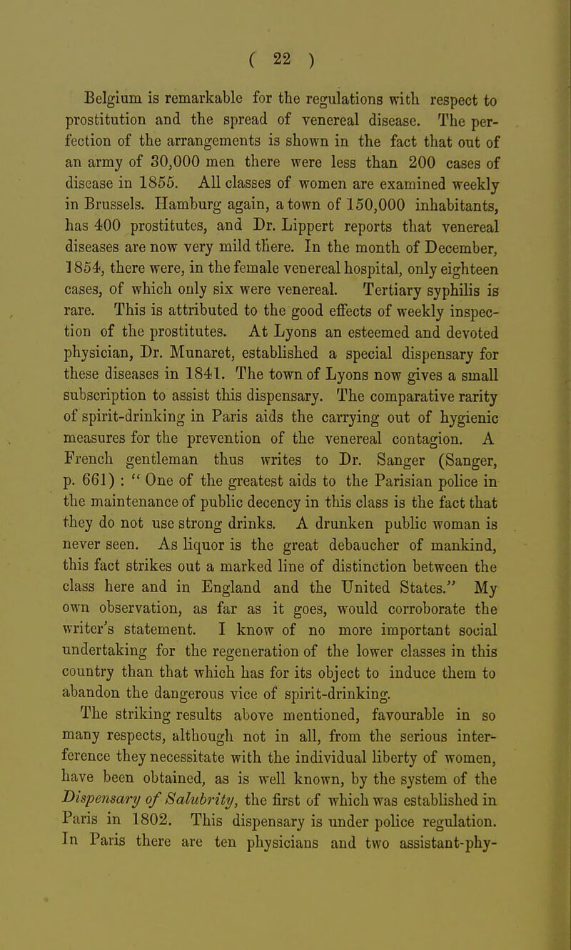 Belgium is remarkable for the regulations with respect to prostitution and the spread of venereal disease. The per- fection of the arrangements is shown in the fact that out of an army of 30,000 men there were less than 200 cases of disease in 1855. All classes of women are examined weekly in Brussels. Hamburg again, a town of 150,000 inhabitants, has 400 prostitutes, and Dr. Lippert reports that venereal diseases are now very mild there. In the month of December, 1854, there were, in the female venereal hospital, only eighteen cases, of which only six were venereal. Tertiary syphilis is rare. This is attributed to the good effects of weekly inspec- tion of the prostitutes. At Lyons an esteemed and devoted physician, Dr. Munaret, established a special dispensary for these diseases in 1841. The town of Lyons now gives a small subscription to assist this dispensary. The comparative rarity of spirit-drinking in Paris aids the carrying out of hygienic measures for the prevention of the venereal contagion. A French gentleman thus writes to Dr. Sanger (Sanger, p. 661) :  One of the greatest aids to the Parisian police in the maintenance of public decency in this class is the fact that they do not use strong drinks. A drunken public woman is never seen. As liquor is the great debaucher of mankind, this fact strikes out a marked line of distinction between the class here and in England and the United States. My own observation, as far as it goes, would corroborate the writer's statement. I know of no more important social undertaking for the regeneration of the lower classes in this country than that which has for its object to induce them to abandon the dangerous vice of spirit-drinking. The striking results above mentioned, favourable in so many respects, although not in all, from the serious inter- ference they necessitate with the individual liberty of women, have been obtained, as is well known, by the system of the Dispensary of Salubrity, the first of which was established in Paris in 1802. This dispensary is under police regulation. In Paris there are ten physicians and two assistant-phy-