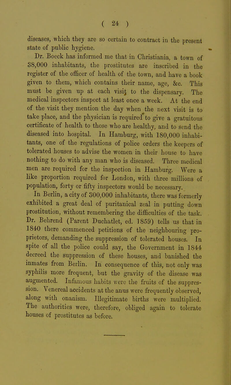 diseases, which they are so certain to contract in the present state of public hygiene. Dr. Boeck has informed me that in Christiania, a town of 38,000 inhabitants, the prostitutes are inscribed in the register of the officer of health of the town, and have a book given to them, which contains their name, age, &c. This must be given up at each visi^ to the dispensary. The medical inspectors inspect at least once a week. At the end of the visit they mention the day when the next visit is to take place, and the physician is required^to give a gratuitous certificate of health to those who are healthy, and to send the diseased into hospital. In Hamburg, with 180,000 inhabi- tants, one of the regulations of police orders the keepers of tolerated houses to advise the women in their house to have nothing to do with any man who is diseased. Three medical men are required for the inspection in Hamburg. Were a like proportion required for London, with three millions of population, forty or fifty inspectors would be necessary. In Berlin, a city of 300,000 inhabitants, there was formerly exhibited a great deal of puritanical zeal in putting down prostitution, without remembering the difficulties of the task. Dr. Behrend (Parent Duchatlet, ed. 1859) tells us that in 1840 there commenced petitions of the neighbouring pro- prietors, demanding the suppression of tolerated houses. In spite of all the police could say, the Government in 1844 decreed the suppression of these houses, and banished the inmates from Berlin. In consequence of this, not only was syphilis more frequent, but the gravity of the disease was augmented. Infamous habits were the fruits of the suppres- sion. Venereal accidents at the anus were frequently observed, along with onanism. Illegitimate births were multiplied. The authorities were, therefore, obliged again to tolerate houses of prostitutes as before.